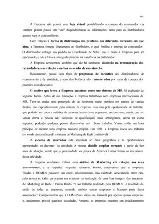 164
A Empresa não possui uma loja virtual possibilitando a compra do consumidor via
Internet, porém possui um "site" disponibilizando as informações, tanto para os distribuidores
quanto para os consumidores.
Com relação à forma de distribuição dos produtos nos diferentes mercados em que
atua, a Empresa entrega diretamente ao distribuidor, o qual finaliza a entrega ao consumidor.
O distribuidor entrega seu pedido ao Coordenado de Setor, que o envia à Empresa para ser
processado, e esta efetua a entrega diretamente na residência do distribuidor.
A Empresa acrescentou também que não há nenhuma distinção na remuneração dos
revendedores em relação a outros mercados de sua atuação.
Basicamente, possui dois tipos de programas de incentivo aos distribuidores: de
recrutamento e de atividade, e seus distribuidores são remunerados por meio da compra dos
produtos com descontos.
O motivo que levou a Empresa em atuar como um sistema de MR foi explicado da
seguinte forma. Antes de sua fundação, a Empresa trabalhava com empresas internacionais de
MR. Teve-se, então, uma percepção de um horizonte muito propício em termos de vendas
diretas, não especificamente pelo sistema da empresa, mas sim pela oportunidade de trabalho
que poderia ser dada a milhões de pessoas dentro deste segmento. Acrescentou, ainda, que na
venda direta a pessoa não necessita de qualificações mais abrangentes, como ter curso
superior, podendo qualquer pessoa desenvolver um bom trabalho. Viu-se então um bom
princípio de montar uma empresa nacional própria. Em 1981, a Empresa inicia seu trabalho
em venda direta utilizando o sistema de Marketing de Rede (multinível).
A escolha de mercados está vinculada ao fator geográfico e às oportunidades
apresentadas no decorrer da atividade. A mesma decidiu ampliar mercado a partir de dez
anos de atuação, sendo que a proximidade aos países da América Latina foram os iniciadores
dessa atividade.
A Empresa confirmou realizar uma análise de Marketing em relação aos seus
concorrentes, e se “espelha” naquelas existentes. Porém, acrescentou que as empresas
filiadas à DOMUS possuem um ótimo relacionamento, não existindo concorrência entre elas,
pelo contrário, todas participam em conjunto na realização de uma boa imagem das empresas
de Marketing de Rede / Venda Direta. “Todo trabalho realizado pela DOMUS é resultado da
união de todas as empresas, atraindo também outras empresas a fazerem parte desta
associação.” Complementou que a DOMUS no início era formada por apenas quatro empresas
e, atualmente, possui quatorze associadas. Portanto, as empresas mantêm um relacionamento
 