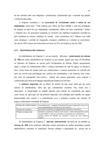 165
de boa amizade entre seus dirigentes e profissionais, considerando que o mercado seja grande
o suficiente para todos.
A Empresa considerou o seu percentual de crescimento, desde o início de sua
implantação, muito bom. “Toda empresa que realiza um bom trabalho e uma boa divulgação
da imagem no início de sua implantação, normalmente, obtém um bom crescimento.” Porém,
a Empresa teve seu percentual estagnado no momento das mudanças econômicas ocorridas no
país (mudança de valores, mudança de moeda, crises econômicas etc.). Mesmo com todas
essas mudanças e período de estagnação, conseguiu estabilizar-se e retomar ao crescimento.
No ano de 1999, ocorreu um crescimento em torno de 25% em relação ao ano de 1998.
4.3.1 Distribuidores/Revendedores
Os distribuidores da Empresa C, na sua maioria, obtiveram conhecimento do sistema
de MR por outros distribuidores da Empresa ou por amigos; alguns, por meio do Presidente
ou Diretores da Empresa ou mesmo pela Coordenadora de Setores. Outros apresentaram,
ainda, o tempo de conhecimento sobre o sistema, declarando ter sido há quinze ou dezenove
anos. Como forma de contato para esse conhecimento, a maioria apresentou ter ocorrido por
meio de convite para participação das reuniões dos distribuidores e da Empresa, bem como,
por meio da propaganda boca-a-boca. Apenas uma pessoa apresentou como resposta o
conhecimento por meio da divulgação efetuada pela Empresa na televisão.
A primeira impressão que se obteve do sistema foi tida como ótima por um maior
número de distribuidores, além dos que consideraram excelente, boa, muito boa e
interessante. A receptividade ao método aplicado pelo sistema foi considerada por alguns
como forma de aprovação de sua primeira impressão, uma afinidade pelo trabalho em equipe
proporcionado pelo sistema e o encantamento com o ambiente existente nas reuniões de
grupos, confirmando a seriedade da Empresa.
Forma de conhecimento revendedoras(5); amiga(4); Presidente/Diretores Empresa(2); através de
uma coordenadora(1); há15anos(1); há17anos(1)
Forma de contato convite(4); reunião(4); propaganda boca-a-boca(3); televisão(1)
Primeira impressão ótima(4); excelente(1); boa(2); muito boa(1); muito interessante(1); total
receptividade(1); aprovei o método(1); encantada com o ambiente(1);
sempre gostou de trabalho em equipe(1); trata-se de uma empresa
séria(1)
Os distribuidores da Empresa C atuavam anteriormente ao início de seu trabalho no
sistema de MR como professor, balconista, artista, promotora de vendas, decoradora, auxiliar
administrativa, secretária ou empresária. Ocorreu também a participação de pessoa que já
 