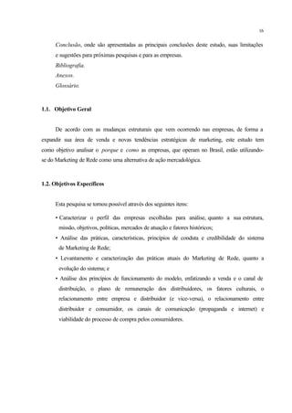 16
Conclusão, onde são apresentadas as principais conclusões deste estudo, suas limitações
e sugestões para próximas pesquisas e para as empresas.
Bibliografia.
Anexos.
Glossário.
1.1. Objetivo Geral
De acordo com as mudanças estruturais que vem ocorrendo nas empresas, de forma a
expandir sua área de venda e novas tendências estratégicas de marketing, este estudo tem
como objetivo analisar o porque e como as empresas, que operam no Brasil, estão utilizando-
se do Marketing de Rede como uma alternativa de ação mercadológica.
1.2. Objetivos Específicos
Esta pesquisa se tornou possível através dos seguintes itens:
• Caracterizar o perfil das empresas escolhidas para análise, quanto a sua estrutura,
missão, objetivos, políticas, mercados de atuação e fatores históricos;
• Análise das práticas, características, princípios de conduta e credibilidade do sistema
de Marketing de Rede;
• Levantamento e caracterização das práticas atuais do Marketing de Rede, quanto a
evolução do sistema; e
• Análise dos princípios de funcionamento do modelo, enfatizando a venda e o canal de
distribuição, o plano de remuneração dos distribuidores, os fatores culturais, o
relacionamento entre empresa e distribuidor (e vice-versa), o relacionamento entre
distribuidor e consumidor, os canais de comunicação (propaganda e internet) e
viabilidade do processo de compra pelos consumidores.
 