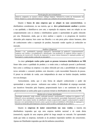 169
Participação em treinamentos
Sim(11); sempre(2); às vezes(1); através catálogo Empresa “Informa”(1); Centro de Treinamento em
Porto Alegre(1); e cursos além Empresa(1); sempre que condições de locomoção permitem(1)
Quanto à busca de uma empresa que se adapte às suas características, os
distribuidores consideraram, na sua maioria, que se deve primeiramente analisar o produto
e sua qualidade, e identificar-se com este; a reputação da empresa, tanto em relação ao seu
comprometimento com os clientes e distribuidores quanto à oportunidade de ganho oferecido
por esta. Destacaram, ainda, que se deve analisar o suporte e os programas de incentivo
oferecidos pela empresa; bem como sua filosofia e se esta preza pelos valores humanos, além
do conhecimento sobre a reputação do produto, buscando vender aqueles já conhecidos no
mercado.
Análise à Empresa
Produto e sua qualidade(9); reputação empresa(7); oportunidade de ganhos(3); comprometimento
empresa com clientes e revendedores(3); identificação com produto(2); se empresa oferece suporte e
programas de incentivo(2); filosofia da empresa(1); se preza valores humanos(1); reputação produto no
mercado(1); vender produto conhecido no mercado(1)
As cinco principais razões pelas quais as pessoas tornam-se distribuidores no MR
foram tidas como a qualidade do produto; e a renda extra; a realização pessoal e profissional,
bem como a confiança na empresa e no plano oferecido por esta; a possibilidade de conseguir
novas amizades e consumir produtos com desconto; e pela necessidade financeira da pessoa.
O prazer na atividade de venda, com independência de atuar no horário desejado, também
teve seu destaque.
Acrescentaram, ainda, que é uma forma de adquirir conhecimento e poder dar
oportunidade a outras pessoas realizarem seus sonhos. A dificuldade de emprego associada
aos incentivos fornecidos pela Empresa, proporcionando lucro e um sentimento de ser útil,
complementaram as razões pelas quais as pessoas tornam-se distribuidores do sistema de MR.
Razões de se tornar distribuidor
Qualidade produto(8); renda extra(8); realização pessoal e profissional(5); confiança na empresa e no
plano(5); novas amizades(4); consumir produtos com desconto(4); necessidade financeira(3); prazer de
vender(2); fazer próprio horário de trabalho(2); terapia ocupacional(2); adquirir conhecimento(1); ajudar
pessoas a ter oportunidade de lucro(1); amar e gostar do modo de trabalho(1); dificuldade de emprego(1);
incentivos fornecidos pela Empresa(1); lucro(1); sentir-se útil(1); realização de um sonho(1)
Quanto às empresas de maior concorrência nas suas vendas, a maioria dos
distribuidores respondeu que seja uma empresa também nacional e de venda direta
(mononível), seguida de uma empresa global de longa atuação no mercado. Foi apresentado
ainda que todas as empresas, incluindo as de produtos importados também são concorrentes.
Apenas um Distribuidor respondeu que não há nenhuma concorrência.
 