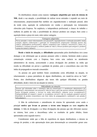 171
Os distribuidores citaram como maiores vantagens adquiridas por meio do sistema de
MR, desde a sua atuação, a possibilidade de realizar novas amizades e expandir seu meio de
relacionamento, proporcionando-lhes também um engrandecimento e realização pessoal, além
da renda extra, aquisição de conhecimento em vendas e participação nos treinamentos
oferecidos pela Empresa. Na seqüência, a independência profissional; a chance de trabalho e
melhoria do padrão de vida; a possibilidade de oferecer produtos aos amigos, bem como a
aquisição destes a preço de custo; entre outras vantagens.
Vantagens adquiridas
Novas amizades e maior relacionamento com pessoas(9); engrandecimento e realização pessoal(6); renda
extra(4); adquirir conhecimento e participar de treinamentos(4); proporcionar realização pessoas da
rede(2); independência profissional(2); adquirir competência para vendas(2); autocrítica(1); chance de
trabalho(1); confiança pessoal(1); melhoria padrão de vida(1); oferecer produtos para amigos(1); produtos
a preço de custo(1); outras(1)
Desde o início de atuação, as dificuldades apresentadas pelos distribuidores teve como
destaque a má informação que as pessoas possuem sobre o sistema. Incluíram ainda a pouca
comunicação existente com a Empresa, bem como uma carência no atendimento
administrativo da mesma, acrescentando a pouca divulgação dos produtos na mídia que
resulta na dificuldade em provar a qualidade do produto, pois a concorrência atua com forte
índice de propaganda no mercado consumidor.
As pessoas em geral também foram consideradas como dificuldade na atuação, no
relacionamento e pouca persistência de alguns distribuidores, em mantê-los ativos na “rede”.
Porém, dois distribuidores alegaram não terem tido qualquer dificuldade, ou grandes
dificuldades, desde o início de sua atuação no sistema.
Dificuldades na atuação
Pessoas mal informadas sobre o sistema(5); falta de comunicação e o atendimento administrativo da
Empresa(2); relacionamento com pessoas(2); falta de força e garra das pessoas enfrentar dificuldades(2);
pouca divulgação produtos e serviços na mídia (televisão)(2); cadastrar novos revendedores(1);
indisponibilidade de tempo(1); manter os revendedores ativos(1); não ter condução própria(1); provar
Qualidade do produto (concorrência com forte índice de propaganda)(1); nenhuma(1); sem grandes
dificuldades(1)
A falta de conhecimento e entendimento do sistema foi apresentada como sendo o
principal motivo que levam as pessoas a terem uma imagem um tanto negativa do
sistema. A falta de divulgação e as falsas divulgações das pessoas que não obtiveram sucesso
no sistema, bem como a desconfiança sobre os resultados de ganho obtidos, foram
apresentadas como segundo motivo.
Consideraram ainda que a falta de experiência de alguns distribuidores; a demora na
entrega do produto; a não apresentação deste para demonstração ao consumidor geram uma
 