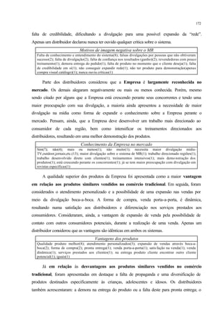 172
falta de credibilidade, dificultando a divulgação para uma possível expansão da “rede”.
Apenas um distribuidor declarou nunca ter ouvido qualquer crítica sobre o sistema.
Motivos de imagem negativa sobre o MR
Falta de conhecimento e entendimento do sistema(8); falsas divulgações por pessoas que não obtiveram
sucesso(2); falta de divulgação(2); falta de confiança nos resultados (ganho)(2); revendedoras com pouco
treinamento(1); demora entrega do pedido(1); falta de produto no momento que o cliente deseja(1); falta
de credibilidade em si(1); não conseguir expandir rede(1); não ter produto para demonstração(apenas
compra visual catálogo)(1); nunca ouviu críticas(1)
Parte dos distribuidores considerou que a Empresa é largamente reconhecida no
mercado. Os demais alegaram negativamente ou mais ou menos conhecida. Porém, mesmo
sendo citado por alguns que a Empresa está crescendo perante seus concorrentes e tendo uma
maior preocupação com sua divulgação, a maioria ainda apresentou a necessidade de maior
divulgação na mídia como forma de expandir o conhecimento sobre a Empresa perante o
mercado. Pensam, ainda, que a Empresa deve desenvolver um trabalho mais direcionado ao
consumidor de cada região, bem como intensificar os treinamentos direcionados aos
distribuidores, resultando em uma melhor demonstração dos produtos.
Conhecimento da Empresa no mercado
Sim(7); não(4); mais ou menos(1); não muito(1); necessita maior divulgação mídia-
TV,outdoor,jornais,etc.(13); maior divulgação sobre o sistema de MR(1); trabalho direcionado regiões(1);
trabalho desenvolvido direto com clientes(1); treinamentos intensivos(1); mais demo nstração dos
produtos(1); está crescendo perante os concorrentes(1); já se tem maior preocupação com divulgação em
revistas específicas(1)
A qualidade superior dos produtos da Empresa foi apresentada como a maior vantagem
em relação aos produtos similares vendidos no comércio tradicional. Em seguida, foram
considerados o atendimento personalizado e a possibilidade de uma expansão nas vendas por
meio da divulgação boca-a-boca. A forma de compra, venda porta-a-porta, é dinâmica,
resultando numa satisfação aos distribuidores e diferenciação nos serviços prestados aos
consumidores. Consideraram, ainda, a vantagem de expansão de venda pela possibilidade de
contato com outros consumidores potenciais, durante a realização de uma venda. Apenas um
distribuidor considerou que as vantagens são idênticas em ambos os sistemas.
Vantagens dos produtos
Qualidade produto melhor(8); atendimento personalizados(3); expansão de vendas através boca-a-
boca(2); forma de compra(2); pronta entrega(1); venda porta-a-porta(1); satis fação na venda(1); venda
dinâmica(1); serviços prestados aos clientes(1); na entrega produto cliente encontrar outro cliente
potencial(1); iguais(1)
Já em relação às desvantagens aos produtos similares vendidos no comércio
tradicional, foram apresentadas em destaque a falta de propaganda e uma diversificação de
produtos destinados especificamente às crianças, adolescentes e idosos. Os distribuidores
também acrescentaram: a demora na entrega do produto ou a falta deste para pronta entrega; o
 