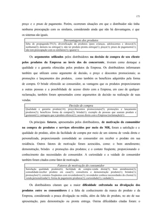173
preço e o prazo de pagamento. Porém, ocorreram situações em que o distribuidor não tinha
nenhuma preocupação com os similares, considerando ainda que não há desvantagens, e que
os sistemas são iguais.
Desvantagens dos produtos
falta de propaganda-TV(3); diversificação de produtos (para crianças, adolescentes e idosos)(3);
nenhuma(2); demora na entrega(1); não ter produto pronta entrega(1); preço(1); prazo de pagamento(1);
não tem preocupação com os similares(1); iguais(1);
Os argumentos utilizados pelos distribuidores na decisão de compra de seu cliente
pelos produtos da Empresa ao invés dos do concorrente, tiveram como destaque a
qualidade e a garantia oferecidas pelos produtos da Empresa. Os distribuidores informaram
também que utilizam como argumento de decisão, o preço e descontos promocionais; as
promoções e lançamentos dos produtos, como também os benefícios adquiridos pela forma
de compra. O brinde oferecido ao consumidor, as vantagens que os produtos proporcionaram
a outras pessoas e a possibilidade de acesso direto com a Empresa, em caso de qualquer
reclamação, também foram apresentados como argumentos de decisão na realização de suas
vendas.
Decisão de compra
Qualidade e garantia produto(14); preço/descontos promocionais(5); promoções e lançamento
produtos(3); benefícios forma de compra(2); brinde(1); exemplo de pessoas que usaram produto e
gostaram(1); vantagens que o produto oferece(1); acesso direto com a Empresa (reclamação)(1)
Os principais fatores, apresentados pelos distribuidores, de motivação do consumidor
na compra de produtos e serviços oferecidos por meio do MR, foram a satisfação e a
qualidade do produto, além da facilidade de compra por meio de um sistema de venda direta e
personalizada, proporcionando comodidade ao consumidor em receber o produto em sua
residência. Outros fatores de motivação foram acrescidos, como: o bom atendimento;
demonstração, brindes e promoções dos produtos; e o contato freqüente, proporcionando o
conhecimento das necessidades do consumidor. A curiosidade e a vaidade do consumidor
também foram citados como fator de motivação.
Fatores de motivação do consumidor
Satisfação qualidade produto(6); facilidade de compra-venda direta(5); bom atendimento(3);
comodidade-receber produto em casa(3); consultoria e demonstração produto(1); brindes(1);
promoções(1); contatos freqüentes com revendedores(1); revendedor conhece necessidades do cliente(1);
venda personalizada(1); forma de pagamento produtos(1); curiosidade(1); vaidade(1)
Os distribuidores citaram que a maior dificuldade enfrentada na divulgação dos
produtos entre os consumidores é a falta de conhecimento da marca do produto e da
Empresa, considerando a pouca divulgação na mídia, além da falta do produto, no ato de sua
apresentação, para demonstração ou pronta entrega. Outras dificuldades citadas foram: o
 