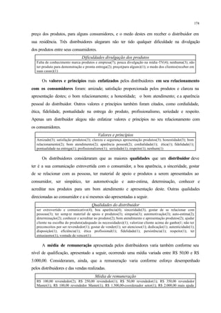 174
preço dos produtos, para alguns consumidores, e o medo destes em receber o distribuidor em
sua residência. Três distribuidores alegaram não ter tido qualquer dificuldade na divulgação
dos produtos entre seus consumidores.
Dificuldades divulgação dos produtos
Falta de conhecimento marca produtos e empresa(7); pouca divulgação na mídia-TV(4); nenhuma(3); não
ter produto para demonstração e pronta entrega(2); preço(para alguns)(1); o medo dos clientes(receber em
suas casas)(1)
Os valores e princípios mais enfatizados pelos distribuidores em seu relacionamento
com os consumidores foram: amizade; satisfação proporcionada pelos produtos e clareza na
apresentação destes; o bom relacionamento; a honestidade; o bom atendimento; e a aparência
pessoal do distribuidor. Outros valores e princípios também foram citados, como cordialidade,
ética, fidelidade, pontualidade na entrega do produto, profissionalismo, seriedade e respeito.
Apenas um distribuidor alegou não enfatizar valores e princípios no seu relacionamento com
os consumidores.
Valores e princípios
Amizade(3); satisfação produtos(3); clareza e segurança apresentação produtos(3); honestidade(3); bom
relacionamento(2); bom atendimento(2); aparência pessoal(2); cordialidade(1); ética(1); fidelidade(1);
pontualidade na entrega(1); profissionalismo(1); seriedade(1); respeito(1); nenhum(1)
Os distribuidores consideraram que as maiores qualidades que um distribuidor deve
ter é a sua comunicação extrovertida com o consumidor, a boa aparência, a sinceridade, gostar
de se relacionar com as pessoas, ter material de apoio e produtos a serem apresentados ao
consumidor, ser simpático, ter automotivação e auto-estima, determinação, conhecer e
acreditar nos produtos para um bom atendimento e apresentação deste. Outras qualidades
direcionadas ao consumidor e a si mesmos são apresentadas a seguir.
Qualidades do distribuidor
ser extrovertido e comunicativo(4); boa aparência(4); sinceridade(3); gostar de se relacionar com
pessoas(3); ter semp re material de apoio e produtos(3); simpatia(3); automotivação(3); auto-estima(2);
determinação(2); conhecer e acreditar no produto(2); bom atendimento e apresentação produtos(2); ajudar
cliente na escolha do produto(adequado às necessidades)(1); valorizar cliente acima do ganho(1; não ter
preconceitos por ser revendedor(1); gostar de vender(1); ser atencioso(1); dedicação(1); autenticidade(1);
disposição(1); eficiência(1); ética profissional(1); fidelidade(1); persistência(1); respeito(1); ter
entusiasmo(1); vontade de vencer(1)
A média de remuneração apresentada pelos distribuidores varia também conforme seu
nível de qualificação, apresentado a seguir, ocorrendo uma média variada entre R$ 50,00 e R$
3.000,00. Consideraram, ainda, que a remuneração varia conforme esforço desempenhado
pelos distribuidores e das vendas realizadas.
Média de remuneração
R$ 100,00 revendedor(2); R$ 250,00 revendedor(1); R$ 50,00 revendedor(1); R$ 350,00 revendedor
Master(1); R$ 100,00 revendedor Master(1); R$ 1.500,00-coordenador setor(1); R$ 2.000,00 mais ajuda
 