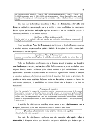 175
de custo-coordenador setor(1); R$ 2.000,00 a R$ 3.000,00-coordenador setor(1); varia R$ 1.700,00 a R$
2.500,00 coordenador setor(1); R$ 2.000,00 mais despesas pagas - Diretor Regional(1); pouca ainda-
revendedor Master(1); varia conforme esforço(1); depende das vendas e trabalho realizado- coordenador
setor(1)
Boa parte dos distribuidores considerou o Plano de Remuneração oferecido pela
Empresa satisfatório, acrescentando que é o melhor e com possibilidade de crescimento.
Porém, alguns apresentaram satisfação negativa, acrescentado por um distribuidor que não é
satisfatório em relação ao seu trabalho efetuado.
Satisfação no Plano de Remuneração
Sim(8); não(5); é o melhor(1); não pelo trabalho que realizo(1); possibilidade de crescimento(1);
satisfação não tem limite(1)
Como sugestão ao Plano de Remuneração da Empresa, os distribuidores apresentaram
o seguinte: aumento no percentual de ganho, a inclusão de um plano de saúde, e mais ajuda.
Um distribuidor não deu sugestão.
Sugestões ao Plano de Remuneração
Aumento percentual de ganho(7); plano de saúde(2); mais ajuda(1); nada(1); não saberia dizer no
momento(1)
Todos os distribuidores confirmaram que a Empresa possui programas de incentivo
aos distribuidores. A maior motivação recebida da Empresa vem a ser as premiações, como
viagens, brindes, sorteio, incentivos pelas vendas maiores e pelo cadastramento e novos
revendedores, incluindo o reconhecimento do distribuidor. Apresentaram também as reuniões
e encontros realizados pela Empresa como forma de incentivo, bem como as promoções de
produtos e lucros extras recebidos. Incluíram ainda aos incentivos o seguinte: as chances de
crescimento profissional, a possibilidade de contato direto com a Empresa e as fitas de
treinamento.
Programas de incentivo
Sim(14); premiações(9); viagens(3); convenções, reuniões e encontros(com presença do Presidente
Empresa)(3); promoções produtos(3); lucros extras(2); chances de crescimento profissional(2);
lançamento de produtos com lucro extra (oportunidade de melhores lucros)(1); brindes(1); sorteio(1);
contato direto com a Empresa(1); fitas vídeo para treinamento(1); descontos(1); incentivos nas grandes
vendas(2); prêmios no cadastramento de novos revendedores(1); reconhecimento(1); percentagem sobre
venda da rede(1)
A maioria dos distribuidores qualificou como ótimo o seu relacionamento com a
Empresa, e os demais, como bom, acrescentando que há interação entre ambos.
Qualidade relacionamento com a Empresa (ótimo, bom, regular)
Ótimo(8); bom(6); existe interação(1)
Boa parte dos distribuidores confirmou que são repassadas informações sobre o
consumidor à Empresa sempre que necessário ou quando solicitadas pela Empresa para a
 