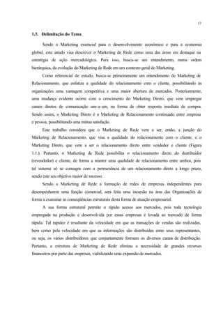17
1.3. Delimitação do Tema
Sendo o Marketing essencial para o desenvolvimento econômico e para a economia
global, este estudo visa descrever o Marketing de Rede como uma das áreas em destaque na
estratégia de ação mercadológica. Para isso, busca-se um entendimento, numa ordem
hierárquica, da evolução do Marketing de Rede em um contexto geral do Marketing.
Como referencial de estudo, busca-se primeiramente um entendimento do Marketing de
Relacionamento, que enfatiza a qualidade do relacionamento com o cliente, possibilitando às
organizações uma vantagem competitiva e uma maior abertura de mercados. Posteriormente,
uma mudança evidente ocorre com o crescimento do Marketing Direto, que vem empregar
canais diretos de comunicação um-a-um, na forma de obter resposta imediata de compra.
Sendo assim, o Marketing Direto é o Marketing de Relacionamento continuado entre empresa
e pessoa, possibilitando uma mútua satisfação.
Este trabalho considera que o Marketing de Rede vem a ser, então, a junção do
Marketing de Relacionamento, que visa a qualidade do relacionamento com o cliente, e o
Marketing Direto, que vem a ser o relacionamento direto entre vendedor e cliente (Figura
1.1.). Portanto, o Marketing de Rede possibilita o relacionamento direto do distribuidor
(revendedor) e cliente, de forma a manter uma qualidade de relacionamento entre ambos, pois
tal sistema só se consagra com a permanência de um relacionamento direto a longo prazo,
sendo este seu objetivo maior de sucesso.
Sendo o Marketing de Rede a formação de redes de empresas independentes para
desempenharem uma função comercial, será feita uma incursão na área das Organizações de
forma a examinar as conseqüências estruturais desta forma de atuação empresarial.
A sua forma estrutural permite o rápido acesso aos mercados, pois toda tecnologia
empregada na produção e desenvolvida por essas empresas é levada ao mercado de forma
rápida. Tal rapidez é resultante da velocidade em que as transações de vendas são realizadas,
bem como pela velocidade em que as informações são distribuídas entre seus representantes,
ou seja, os vários distribuidores que conjuntamente formam os diversos canais de distribuição.
Portanto, a estrutura de Marketing de Rede elimina a necessidade de grandes recursos
financeiros por parte das empresas, viabilizando uma expansão de mercados.
 