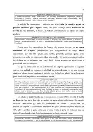 179
Formas de compras anteriores
a mesma-revendedores outras empresas(36); não usava(6); nenhuma-não comprava(4); comércio
tradicional(4); farmácia(2); lojas de cosméticos(2); variadas(2); supermercados(1); minimercado(1); loja
distribuição da Empresa(1); nunca comprou de mais ninguém(1)
A maioria dos consumidores confirmou sua preferência em adquirir apenas os
produtos oferecidos pela Empresa. Porém, com pouca diferença, muitos diversificam na
escolha de seu consumo, e poucos, diversificam esporadicamente ou apenas em alguns
produtos.
Preferência e/ou diversificação de consumo
Preferência(36); diversifica(34); às vezes diversifica(3); diversifica em alguns produtos(3); diversifica
pouco(2); 90% de preferência(1); às vezes(1); depende da necessidade(1); a não ser que necessite de algo
imediato(1)
Grande parte dos consumidores da Empresa não mostrou interesse em se tornar
distribuidor da Empresa, principalmente pela indisponibilidade de tempo. Outros
acrescentaram que não têm aptidão para vendas, preferindo continuar apenas como
consumidores, e ainda, por estarem com idade ultrapassada e por exercerem outras atividades,
impedindo-os de se dedicarem com tempo hábil. Alguns consumidores consideraram a
possibilidade, mas não atualmente.
Os que se interessaram em ser distribuidores da Empresa, apresentaram os seguintes
motivos: pela qualidade do produto, a possibilidade de uma renda extra, por ser uma empresa
moderna e oferecer ótimas condições de trabalho; pela facilidade de adquirir os produtos com
preço acessível ou por já ter tido uma experiência anterior.
Tornar-se distribuidor
Não(60); sim(11); não atualmente(4); talvez(2); indisponibilidade de tempo(27); não possui aptidão para
venda(7); continuar somente como consumidor(4); não gosta de vender(4); já passei da idade(3); exerce
outras atividades(2); necessita tempo e dedicação(2); precisa ter vocação(1); não tem interesse(1); não
seria boa revendedora(1); pela qualidade produto(3); ter renda extra(3); é uma Empresa moderna(1); já foi
revendedora de outros produtos(1); teria maior facilidade de adquirir os produtos(1); mas trabalho atual
absorve todo o tempo(1); é uma boa idéia(1); adquirir produto com melhor preço e maior
conhecimento(1); oferece ótimas condições de trabalho(1)
Em relação ao conhecimento que os consumidores possuem sobre o sistema de venda
da Empresa, boa parte disse não ter nenhum ou apenas algum conhecimento. Aos demais,
obtiveram conhecimento por meio dos distribuidores, de folhetos e comparecendo nas
reuniões da Empresa. O conhecimento apresentado foi que o Distribuidor possui desconto de
30% sobre o produto e ganho extra; que a venda é feita de porta em porta por meio de
distribuidores realizando venda direta e que este possua um limite ou cota de vendas.
Conhecimento sobre o Sistema
Nenhum(15); pouco(11); conhece(8); muito pouco(2); sei como funciona(1); através informação da
revendedora/coordenadora(11); que revendedor possui 30% de desconto e lucro extra(4); venda através
 