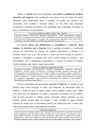 182
Quanto ao conceito dados pelos consumidores em relação à qualidade dos produtos
oferecidos pela Empresa, todos consideraram como ótimo e bom. Os motivos do conceito
apresentado pelos consumidores foram: a qualidade do produto; por atenderem suas
necessidades; pelos resultados e satisfação obtida e no uso destes; pela composição,
diversificação e tecnologia dos produtos e sua durabilidade, além da qualidade do produto, do
preço e do atendimento com personalidade.
Conceito qualidade produtos (ótimo, bom, regular)
Ótimo(55); bom(22); maravilhoso(1); produtos de qualidade(14); atende necessidades(9); resultado
obtido(12); satisfação uso dos produtos(6); pela composição dos produtos(2); durabilidade(2); tecnologia
dos produtos(1); diversificação(1); inovação(1); não conhecia produto parecido(1); preço acessível(2);
atendimento com personalidade(1); revendedor bem informado(1); segurança(1)
Os principais fatores que influenciaram os consumidores a realizarem outras
compras, ou mantê-las, com a Empresa foram a qualidade do produto e o atendimento
eficiente dos distribuidores da Empresa. Na seqüência, apresentaram a satisfação e os
resultados obtidos com o uso dos produtos; o preço; por terem gostado do produto; a
facilidade e comodidade na aquisição, bem como a pronta entrega dos produtos; e pelo
relacionamento com os distribuidores, incentivando-os a consumir os produtos da Empresa.
Ainda consideraram outros fatores, a seguir representados.
Fatores de influência aquisição produtos
Qualidade produtos(20); bom atendimento e eficiência revendedora(19); satisfação e resultados
obtidos(15); preço(9); gostar dos produtos(7); facilidade/comodidade aquisição produtos(6); pelo
relacionamento com revendedora(5); pronta entrega e rapidez na entrega(4); incentivo recebido das
revendedoras(4); demonstração produtos no ato da compra(3); atende necessidades(2); conhecimento
sobre os produtos(1); costume de compra já há 14 anos(1); curiosidade conhecer produtos(1); entrega
de catálogo(1); experimentar outros produtos(1); modernização nos produtos(1); necessidade(1);
preferência(1); uso da amostra produtos(1)
Parte dos consumidores não apresentaram sugestões à Empresa. As sugestões de mais
destaque foram: maior divulgação na mídia; mais lançamento em determinadas linhas de
produtos; e revisão no preço de alguns produtos. Outras sugestões também foram citadas,
como maior prazo de pagamento; ter sempre as promoções de produtos; não tirar produtos
bons de linha; presentear os melhores clientes, oferecendo também pontuações em suas
compras; oferecer amostras grátis dos produtos e maior variedade em alguns produtos;
realização de reuniões para os consumidores obterem mais informações sobre o sistema, bem
como realizar pesquisa sobre as necessidades do consumidor.
Sugestões à Empresa
sim(35); não(27); no momento não(2); não é necessário(1); está tudo bom(1); é perfeita(1); está ótima
assim Parabéns(1); maior divulgação-investir em mídia-TV(6); mais lançamento de perfumes(4); lançar
linha infantil e bebê(4); rever preços de alguns produtos(4); melhor prazo de pagamento(3); parcelar
pagamento(3); lançar novos shampoos(2); ter sempre promoções(2); não tirar produtos bons de linha(2);
prêmios, descontos maiores, ofertas, presentes final de ano para melhores clientes(2); cliente ganhar
 