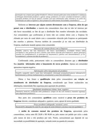 183
pontuação nas compras para ganhar brindes(1); oferecer amostra grátis para testar produtos(1); mudança
embalagem determinado produto(1); agilizar entrega produto(1); ter maior variedade de batons(1); poder
encontrar produtos em loja do ramo(1); reuniões com mais informações sobre sistema(1); ter centro de
distribuição em todas as regiões(1); fazer pesquisa de conhecimento necessidades consumidor(1)
Referente ao interesse por algum contato diretamente com a Empresa, além do que
possui com o distribuidor, a maioria dos consumidores disse não ter tido tal interesse por
não haver necessidade, ao fato de que o distribuidor lhes mantém informados das novidades.
Aos consumidores que confirmaram já terem tido um contato direto com a Empresa foi
efetuado por meio do canal aberto com o consumidor oferecido pela Empresa ou participando
das reuniões e palestras. Ocorreu também do consumidor já ter sido um distribuidor da
Empresa, atualmente atuando apenas como consumidor.
Interesse de contato direto com a Empresa
Não(66); sim(11); não tem interesse(1); não houve necessidade(1); revendedor fornece todas
novidades(1); mas gostaria de ter(1); telefone canal aberto oferecido pela Empresa(1); apenas participou
reuniões de coordenadores(1); já participou de lançamento(1); palestra com demonstradora(1); já foi
revendedora(1); referente duvidas de produtos(1)
Confirmando então, praticamente todos os consumidores disseram que o distribuidor
lhes mantém informados sobre o lançamento de novos produtos. Apenas um consumidor
apresentou resposta negativa.
Informação sobre lançamento de produtos
Sim(69); sempre(8); não(1); muito bem informado(4); informação promoções(2);através informativo(1);
perfeitamente(1); informa imediatamente(1); normalmente(1); muito bem informado(1)
Ótima e boa foram a qualificação dada pelos consumidores em relação ao
atendimento do distribuidor da Empresa, considerando que foram esclarecidos nas
informações, transmitindo-lhes segurança para aquisição dos produtos.
Qualidade atendimento (ótimo, bom, regular)
Ótimo(63); bom(14); esclarecida sobre produtos(1); sempre em dia com cliente(1); transmite segurança
para adquirirmos produtos(1)
Boa parte dos consumidores qualificou como razoável o preço dos produtos da
Empresa: dezoito, consideram adequado e, quatorze, caros, apesar de terem qualidade.
Preço produtos (adequado, razoável, caro)
Razoável(45); adequado(18); caro(14); caro-apesar de serem ótimos(1); um pouco-mas tem qualidade(1)
A média de consumo mensal dos produtos da Empresa, apresentada pelos
consumidores, variou entre R$ 20,00 e R$ 80,00 ou, pelo menos um pedido por ciclo e ainda
pelo menos de dois a três produtos por mês. Porém, acrescentaram que depende de sua
necessidade ou possibilidade de aquisição, variando muito na quantia de consumo.
 