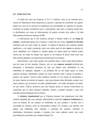 187
4.4. Análise dos Casos
O estudo dos casos das Empresas A, B e C confirma, como já era esperado, que o
sistema de Marketing de Rede proporciona às pessoas a esperança de construírem um negócio
próprio por meio de um processo de duplicação com possibilidade de expansão de mercado,
resultando em ganhos consideráveis para os participantes, tanto para as empresas quanto para
os distribuidores, por causa do relacionamento de negócio existente entre ambos e de toda
infra-estrutura existente nas empresas de MR.
A infra-estrutura que as três Empresas possuem é bastante relativa ao seu tempo de
atuação, considerando apenas que a Empresa A tenha tido uma maior expansão de mercado
justamente pelo seu maior tempo de atuação. A Empresa B apresenta uma expansão também
significativa, e em amplo crescimento, tendo uma média anual de dois países na abertura de
novas subsidiárias. Já a Empresa C, atuando apenas em alguns países da América Latina,
mesmo que seu tempo de atuação seja superior ao da Empresa B, possui ainda assim uma
infra-estrutura adequada e em amplo desenvolvimento para sua expansão.
Possivelmente, o que tenha causado uma expansão tardia e menos ampla desta Empresa,
seja por causa de três situações. Primeiro, esta ser uma empresa nacional envolvida mais
diretamente à inconstância econômica do país nos últimos anos, dificultando na sua
estabilidade de ampliação. Segundo, a sua produção não ser tão ampla quanto as outras
empresas analisadas, dificultando competir em outros mercados onde o número de produtos e
patentes seja superior. Terceiro, pelas mudanças ocorridas no seu sistema de remuneração e
de venda durante seu período de atuação, o que possivelmente tenha dificultado competir com
outras empresas que já possuem um plano predeterminado e em ampla divulgação nos países
em que atuam. Todavia, percebe-se que esta Empresa possui as mesmas características de
crescimento que as outras Empresas analisadas, visando a expandir mercados e atuar com
uma infra-estrutura adequada como as demais.
A estrutura organizacional que as Empresas possuem vem proporcionar uma infra-
estrutura adequada para essa expansão, diferenciando-se ainda das empresas tradicionais por
causa da abertura de sua estrutura na distribuição de seus produtos e serviços sem a
necessidade de inúmeros níveis de intermediários (Figura 2.2). Portanto, essa estrutura vem
agilizar uma distribuição mais ordenada e controlada dos produtos, utilizando os
distribuidores devidamente apoiados e treinados, bem como podendo ocorrer uma maior
proximidade do consumidor com a Empresa (Figura 2.3).
 