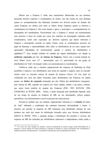188
Mesmo que a Empresa C tenha uma característica diferenciada em sua estrutura,
possuindo diretores regionais e coordenadores de setores, isso não resulta em uma distinção
quanto ao acompanhamento das lideranças existentes nos diversos pontos de atuação das
outras Empresas em análise, pois tanto os líderes dessas Empresas quanto os diretores e
coordenadores da Empresa C têm como função o apoio, a motivação e o acompanhamento no
desempenho dos distribuidores. Possivelmente sim, a Empresa C possua um monitoramento
mais próximo à força de vendas por causa dos relatórios de desempenho realizados pelos
coordenadores, sendo estes repassados aos diretores regionais que depois informam à
Empresa o desempenho ocorrido na região. Porém, como os coordenadores possuem um
papel de liderança e responsabilidade sobre todos os distribuidores de seu setor, aqueles têm
apresentado dificuldades de monitoramento quando o número de distribuidores é
significativo126
. Essa situação também foi relatada por alguns distribuidores em relação às
melhorias esperadas por eles no sistema da Empresa. Talvez com a recente inclusão do
nível Master (rever nota 117 - apresentação caso C), patrocinador de um grupo de
distribuidores da “rede”, tal situação venha a ser amenizada para os coordenadores.
Verifica-se então que a estrutura organizacional das empresas de Marketing de Rede
possibilita à empresa e aos distribuidores uma forma de expandir o negócio, tanto no mercado
interno como no mercado externo de atuação da empresa (Anexo 12). Isso pode ser
confirmado por meio dos dados fornecidos pelos distribuidores das Empresas em análise
quanto aos limites de expansão alcançados por eles. Muitos dos distribuidores conseguem,
pelo sistema de MR, expandir seu negócio em várias cidades, estados e até países, contanto
que sejam locais também de atuação das Empresas (POE, 1995; KOTLER, 1998;
CHURCHILL & PETER, 2000). Porém, o limite alcançado pelo distribuidor depende, além
do seu tempo de atuação na Empresa de MR, de seu desempenho, esforço próprio,
persistência e seu relacionamento e convívio pessoal com outras pessoas.
Percebe-se também que sua estrutura organizacional relaciona-se à evolução da forma
de “rede” utilizando a combinação das estruturas funcional, divisionalizada e matriz. A
primeira, por permitir às empresas de MR realizarem uma distribuição eficiente de seus
produtos por meio dos canais de distribuição formados pelos seus diversos distribuidores
(MILES & SNOW, 1992); a segunda, porque a distribuição dos produtos e serviços das
empresas de MR são realizadas por distribuidores autônomos e independentes, tendo, ainda, a
126
“As vezes me sinto incapaz de atender a tantas revendedoras ao mesmo tempo, tendo dificuldade de se
deslocar a vários lugares de forma imediata no sentido de atender às várias solicitações das revendedoras e
também motivá-las constantemente.” (comentário realizado por uma Coordenadora de Setor).
 
