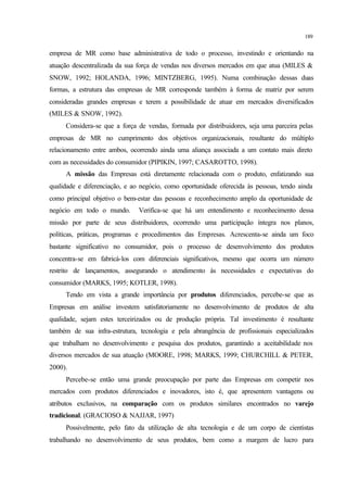 189
empresa de MR como base administrativa de todo o processo, investindo e orientando na
atuação descentralizada da sua força de vendas nos diversos mercados em que atua (MILES &
SNOW, 1992; HOLANDA, 1996; MINTZBERG, 1995). Numa combinação dessas duas
formas, a estrutura das empresas de MR corresponde também à forma de matriz por serem
consideradas grandes empresas e terem a possibilidade de atuar em mercados diversificados
(MILES & SNOW, 1992).
Considera-se que a força de vendas, formada por distribuidores, seja uma parceira pelas
empresas de MR no cumprimento dos objetivos organizacionais, resultante do múltiplo
relacionamento entre ambos, ocorrendo ainda uma aliança associada a um contato mais direto
com as necessidades do consumidor (PIPIKIN, 1997; CASAROTTO, 1998).
A missão das Empresas está diretamente relacionada com o produto, enfatizando sua
qualidade e diferenciação, e ao negócio, como oportunidade oferecida às pessoas, tendo ainda
como principal objetivo o bem-estar das pessoas e reconhecimento amplo da oportunidade de
negócio em todo o mundo. Verifica-se que há um entendimento e reconhecimento dessa
missão por parte de seus distribuidores, ocorrendo uma participação íntegra nos planos,
políticas, práticas, programas e procedimentos das Empresas. Acrescenta-se ainda um foco
bastante significativo no consumidor, pois o processo de desenvolvimento dos produtos
concentra-se em fabricá-los com diferenciais significativos, mesmo que ocorra um número
restrito de lançamentos, assegurando o atendimento às necessidades e expectativas do
consumidor (MARKS, 1995; KOTLER, 1998).
Tendo em vista a grande importância por produtos diferenciados, percebe-se que as
Empresas em análise investem satisfatoriamente no desenvolvimento de produtos de alta
qualidade, sejam estes terceirizados ou de produção própria. Tal investimento é resultante
também de sua infra-estrutura, tecnologia e pela abrangência de profissionais especializados
que trabalham no desenvolvimento e pesquisa dos produtos, garantindo a aceitabilidade nos
diversos mercados de sua atuação (MOORE, 1998; MARKS, 1999; CHURCHILL & PETER,
2000).
Percebe-se então uma grande preocupação por parte das Empresas em competir nos
mercados com produtos diferenciados e inovadores, isto é, que apresentem vantagens ou
atributos exclusivos, na comparação com os produtos similares encontrados no varejo
tradicional. (GRACIOSO & NAJJAR, 1997)
Possivelmente, pelo fato da utilização de alta tecnologia e de um corpo de cientistas
trabalhando no desenvolvimento de seus produtos, bem como a margem de lucro para
 