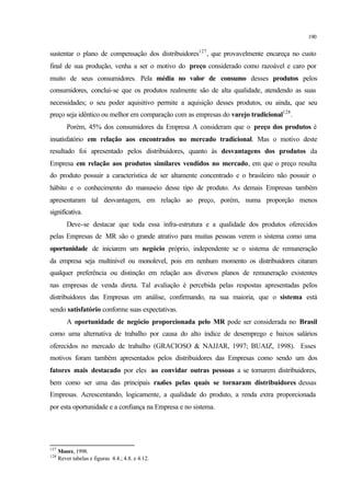 190
sustentar o plano de compensação dos distribuidores127
, que provavelmente encareça no custo
final de sua produção, venha a ser o motivo do preço considerado como razoável e caro por
muito de seus consumidores. Pela média no valor de consumo desses produtos pelos
consumidores, conclui-se que os produtos realmente são de alta qualidade, atendendo as suas
necessidades; o seu poder aquisitivo permite a aquisição desses produtos, ou ainda, que seu
preço seja idêntico ou melhor em comparação com as empresas do varejo tradicional128
.
Porém, 45% dos consumidores da Empresa A consideram que o preço dos produtos é
insatisfatório em relação aos encontrados no mercado tradicional. Mas o motivo deste
resultado foi apresentado pelos distribuidores, quanto às desvantagens dos produtos da
Empresa em relação aos produtos similares vendidos no mercado, em que o preço resulta
do produto possuir a característica de ser altamente concentrado e o brasileiro não possuir o
hábito e o conhecimento do manuseio desse tipo de produto. As demais Empresas também
apresentaram tal desvantagem, em relação ao preço, porém, numa proporção menos
significativa.
Deve-se destacar que toda essa infra-estrutura e a qualidade dos produtos oferecidos
pelas Empresas de MR são o grande atrativo para muitas pessoas verem o sistema como uma
oportunidade de iniciarem um negócio próprio, independente se o sistema de remuneração
da empresa seja multinível ou monolevel, pois em nenhum momento os distribuidores citaram
qualquer preferência ou distinção em relação aos diversos planos de remuneração existentes
nas empresas de venda direta. Tal avaliação é percebida pelas respostas apresentadas pelos
distribuidores das Empresas em análise, confirmando, na sua maioria, que o sistema está
sendo satisfatório conforme suas expectativas.
A oportunidade de negócio proporcionada pelo MR pode ser considerada no Brasil
como uma alternativa de trabalho por causa do alto índice de desemprego e baixos salários
oferecidos no mercado de trabalho (GRACIOSO & NAJJAR, 1997; BUAIZ, 1998). Esses
motivos foram também apresentados pelos distribuidores das Empresas como sendo um dos
fatores mais destacado por eles ao convidar outras pessoas a se tornarem distribuidores,
bem como ser uma das principais razões pelas quais se tornaram distribuidores dessas
Empresas. Acrescentando, logicamente, a qualidade do produto, a renda extra proporcionada
por esta oportunidade e a confiança na Empresa e no sistema.
127
Moore, 1998.
128
Rever tabelas e figuras 4.4.; 4.8. e 4.12.
 