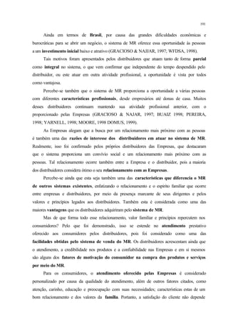 191
Ainda em termos de Brasil, por causa das grandes dificuldades econômicas e
burocráticas para se abrir um negócio, o sistema de MR oferece essa oportunidade às pessoas
a um investimento inicial baixo e atrativo (GRACIOSO & NAJJAR, 1997; WFDSA, 1998).
Tais motivos foram apresentados pelos distribuidores que atuam tanto de forma parcial
como integral no sistema, o que vem confirmar que independente do tempo despendido pelo
distribuidor, ou este atuar em outra atividade profissional, a oportunidade é vista por todos
como vantajosa.
Percebe-se também que o sistema de MR proporciona a oportunidade a várias pessoas
com diferentes características profissionais, desde empresários até donas de casa. Muitos
desses distribuidores continuam mantendo sua atividade profissional anterior, com o
proporcionado pelas Empresas (GRACIOSO & NAJAR, 1997; BUAIZ 1998; PEREIRA,
1998; YARNELL, 1998; MOORE, 1998 DOMUS, 1999).
As Empresas alegam que a busca por um relacionamento mais próximo com as pessoas
é também uma das razões de interesse dos distribuidores em atuar no sistema de MR.
Realmente, isso foi confirmado pelos próprios distribuidores das Empresas, que destacaram
que o sistema proporciona um convívio social e um relacionamento mais próximo com as
pessoas. Tal relacionamento ocorre também entre a Empresa e o distribuidor, pois a maioria
dos distribuidores considera ótimo o seu relacionamento com as Empresas.
Percebe-se ainda que esta seja também uma das características que diferencia o MR
de outros sistemas existentes, enfatizando o relacionamento e o espirito familiar que ocorre
entre empresas e distribuidores, por meio da presença marcante de seus dirigentes e pelos
valores e princípios legados aos distribuidores. Também esta é considerada como uma das
maiores vantagens que os distribuidores adquiriram pelo sistema de MR.
Mas de que forma todo esse relacionamento, valor familiar e princípios repercutem nos
consumidores? Pelo que foi demonstrado, isso se estende no atendimento prestativo
oferecido aos consumidores pelos distribuidores, pois foi considerado como uma das
facilidades obtidas pelo sistema de venda do MR. Os distribuidores acrescentam ainda que
o atendimento, a credibilidade nos produtos e a confiabilidade nas Empresas e em si mesmos
são alguns dos fatores de motivação do consumidor na compra dos produtos e serviços
por meio do MR.
Para os consumidores, o atendimento oferecido pelas Empresas é considerado
personalizado por causa da qualidade do atendimento, além de outros fatores citados, como
atenção, carinho, educação e preocupação com suas necessidades; características estas de um
bom relacionamento e dos valores da família. Portanto, a satisfação do cliente não depende
 