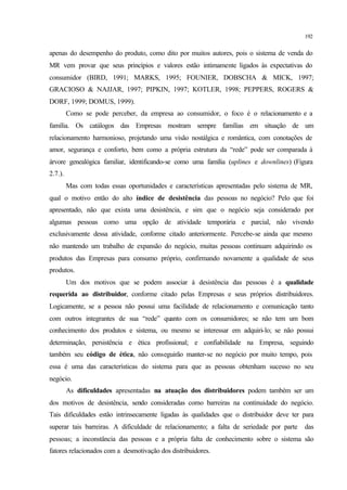192
apenas do desempenho do produto, como dito por muitos autores, pois o sistema de venda do
MR vem provar que seus princípios e valores estão intimamente ligados às expectativas do
consumidor (BIRD, 1991; MARKS, 1995; FOUNIER, DOBSCHA & MICK, 1997;
GRACIOSO & NAJJAR, 1997; PIPKIN, 1997; KOTLER, 1998; PEPPERS, ROGERS &
DORF, 1999; DOMUS, 1999).
Como se pode perceber, da empresa ao consumidor, o foco é o relacionamento e a
família. Os catálogos das Empresas mostram sempre famílias em situação de um
relacionamento harmonioso, projetando uma visão nostálgica e romântica, com conotações de
amor, segurança e conforto, bem como a própria estrutura da “rede” pode ser comparada à
árvore genealógica familiar, identificando-se como uma família (uplines e downlines) (Figura
2.7.).
Mas com todas essas oportunidades e características apresentadas pelo sistema de MR,
qual o motivo então do alto índice de desistência das pessoas no negócio? Pelo que foi
apresentado, não que exista uma desistência, e sim que o negócio seja considerado por
algumas pessoas como uma opção de atividade temporária e parcial, não vivendo
exclusivamente dessa atividade, conforme citado anteriormente. Percebe-se ainda que mesmo
não mantendo um trabalho de expansão do negócio, muitas pessoas continuam adquirindo os
produtos das Empresas para consumo próprio, confirmando novamente a qualidade de seus
produtos.
Um dos motivos que se podem associar à desistência das pessoas é a qualidade
requerida ao distribuidor, conforme citado pelas Empresas e seus próprios distribuidores.
Logicamente, se a pessoa não possui uma facilidade de relacionamento e comunicação tanto
com outros integrantes de sua “rede” quanto com os consumidores; se não tem um bom
conhecimento dos produtos e sistema, ou mesmo se interessar em adquiri-lo; se não possui
determinação, persistência e ética profissional; e confiabilidade na Empresa, seguindo
também seu código de ética, não conseguirão manter-se no negócio por muito tempo, pois
essa é uma das características do sistema para que as pessoas obtenham sucesso no seu
negócio.
As dificuldades apresentadas na atuação dos distribuidores podem também ser um
dos motivos de desistência, sendo consideradas como barreiras na continuidade do negócio.
Tais dificuldades estão intrinsecamente ligadas às qualidades que o distribuidor deve ter para
superar tais barreiras. A dificuldade de relacionamento; a falta de seriedade por parte das
pessoas; a inconstância das pessoas e a própria falta de conhecimento sobre o sistema são
fatores relacionados com a desmotivação dos distribuidores.
 