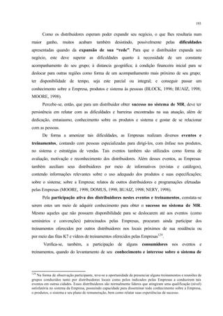 193
Como os distribuidores esperam poder expandir seu negócio, o que lhes resultaria num
maior ganho, muitos acabam também desistindo, possivelmente pelas dificuldades
apresentadas quando da expansão de sua “rede”. Para que o distribuidor expanda seu
negócio, este deve superar as dificuldades quanto à necessidade de um constante
acompanhamento do seu grupo; à distancia geográfica; à condição financeira inicial para se
deslocar para outras regiões como forma de um acompanhamento mais próximo de seu grupo;
ter disponibilidade de tempo, seja este parcial ou integral; e conseguir passar um
conhecimento sobre a Empresa, produtos e sistema às pessoas (BLOCK, 1996; BUAIZ, 1998;
MOORE, 1998).
Percebe-se, então, que para um distribuidor obter sucesso no sistema de MR, deve ter
persistência em relutar com as dificuldades e barreiras encontradas na sua atuação, além de
dedicação, entusiasmo, conhecimento sobre os produtos e sistema e gostar de se relacionar
com as pessoas.
De forma a amenizar tais dificuldades, as Empresas realizam diversos eventos e
treinamentos, contando com pessoas especializadas para dirigi-los, com ênfase nos produtos,
no sistema e estratégias de vendas. Tais eventos também são utilizados como forma de
avaliação, motivação e reconhecimento dos distribuidores. Além desses eventos, as Empresas
também auxiliam seus distribuidores por meio de informativos (revistas e catálogos),
contendo informações relevantes sobre o uso adequado dos produtos e suas especificações;
sobre o sistema; sobre a Empresa; relatos de outros distribuidores e programações efetuadas
pelas Empresas (MOORE, 1998; DOMUS, 1998; BUAIZ, 1998; NERY, 1998).
Pela participação ativa dos distribuidores nestes eventos e treinamentos, constata-se
serem estes um meio de adquirir conhecimento para obter o sucesso no sistema de MR.
Mesmo aqueles que não possuem disponibilidade para se deslocarem até aos eventos (como
seminários e convenções) patrocinados pelas Empresas, procuram ainda participar dos
treinamentos oferecidos por outros distribuidores nos locais próximos de sua residência ou
por meio das fitas K7 e vídeos de treinamentos oferecidos pelas Empresas129
.
Verifica-se, também, a participação de alguns consumidores nos eventos e
treinamentos, quando do levantamento de seu conhecimento e interesse sobre o sistema de
129
Na forma de observação participante, teve-se a oportunidade de presenciar alguns treinamentos e reuniões de
grupos conduzidos tanto por distribuidores locais como pelos indicados pelas Empresas a conduzirem tais
eventos em outras cidades. Esses distribuidores são normalmente líderes que atingiram uma qualificação (nível)
satisfatória no sistema da Empresa, possuindo capacidade para disseminar todo conhecimento sobre a Empresa,
o produtos, o sistema e seu plano de remuneração, bem como relatar suas experiências de sucesso.
 