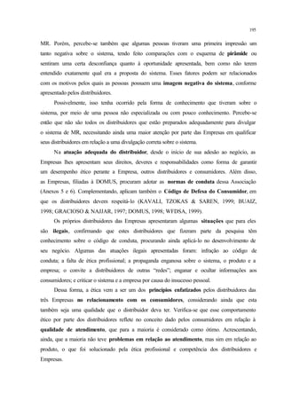 195
MR. Porém, percebe-se também que algumas pessoas tiveram uma primeira impressão um
tanto negativa sobre o sistema, tendo feito comparações com o esquema de pirâmide ou
sentiram uma certa desconfiança quanto à oportunidade apresentada, bem como não terem
entendido exatamente qual era a proposta do sistema. Esses fatores podem ser relacionados
com os motivos pelos quais as pessoas possuem uma imagem negativa do sistema, conforme
apresentado pelos distribuidores.
Possivelmente, isso tenha ocorrido pela forma de conhecimento que tiveram sobre o
sistema, por meio de uma pessoa não especializada ou com pouco conhecimento. Percebe-se
então que não são todos os distribuidores que estão preparados adequadamente para divulgar
o sistema de MR, necessitando ainda uma maior atenção por parte das Empresas em qualificar
seus distribuidores em relação a uma divulgação correta sobre o sistema.
Na atuação adequada do distribuidor, desde o início de sua adesão ao negócio, as
Empresas lhes apresentam seus direitos, deveres e responsabilidades como forma de garantir
um desempenho ético perante a Empresa, outros distribuidores e consumidores. Além disso,
as Empresas, filiadas à DOMUS, procuram adotar as normas de conduta dessa Associação
(Anexos 5 e 6). Complementando, aplicam também o Código de Defesa do Consumidor, em
que os distribuidores devem respeitá-lo (KAVALI, TZOKAS & SAREN, 1999; BUAIZ,
1998; GRACIOSO & NAJJAR, 1997; DOMUS, 1998; WFDSA, 1999).
Os próprios distribuidores das Empresas apresentaram algumas situações que para eles
são ilegais, confirmando que estes distribuidores que fizeram parte da pesquisa têm
conhecimento sobre o código de conduta, procurando ainda aplicá-lo no desenvolvimento de
seu negócio. Algumas das atuações ilegais apresentadas foram: infração ao código de
conduta; a falta de ética profissional; a propaganda enganosa sobre o sistema, o produto e a
empresa; o convite a distribuidores de outras “redes”; enganar e ocultar informações aos
consumidores; e criticar o sistema e a empresa por causa do insucesso pessoal.
Dessa forma, a ética vem a ser um dos princípios enfatizados pelos distribuidores das
três Empresas no relacionamento com os consumidores, considerando ainda que esta
também seja uma qualidade que o distribuidor deva ter. Verifica-se que esse comportamento
ético por parte dos distribuidores reflete no conceito dado pelos consumidores em relação à
qualidade de atendimento, que para a maioria é considerado como ótimo. Acrescentando,
ainda, que a maioria não teve problemas em relação ao atendimento, mas sim em relação ao
produto, o que foi solucionado pela ética profissional e competência dos distribuidores e
Empresas.
 