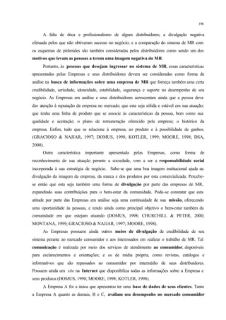 196
A falta de ética e profissionalismo de alguns distribuidores; a divulgação negativa
efetuada pelos que não obtiveram sucesso no negócio; e a comparação do sistema de MR com
os esquemas de pirâmides são também consideradas pelos distribuidores como sendo um dos
motivos que levam as pessoas a terem uma imagem negativa do MR.
Portanto, às pessoas que desejam ingressar no sistema de MR, essas características
apresentadas pelas Empresas e seus distribuidores devem ser consideradas como forma de
análise na busca de informações sobre uma empresa de MR que forneça também uma certa
credibilidade, seriedade, idoneidade, estabilidade, segurança e suporte no desempenho de seu
negócio. As Empresas em análise e seus distribuidores acrescentam ainda que a pessoa deva
dar atenção à reputação da empresa no mercado; que esta seja sólida e estável em sua atuação;
que tenha uma linha de produto que se associe às características da pessoa, bem como sua
qualidade e aceitação; o plano de remuneração oferecido pela empresa; o histórico da
empresa. Enfim, tudo que se relacione à empresa, ao produto e à possibilidade de ganhos.
(GRACIOSO & NAJJAR, 1997; DOMUS, 1998; KOTLER, 1999; MOORE, 1998; DSA,
2000).
Outra característica importante apresentada pelas Empresas, como forma de
reconhecimento de sua atuação perante a sociedade, vem a ser a responsabilidade social
incorporada à sua estratégia de negócio. Sabe-se que uma boa imagem institucional ajuda na
divulgação da imagem da empresa, da marca e dos produtos por esta comercializada. Percebe-
se então que esta seja também uma forma de divulgação por parte das empresas de MR,
expandindo suas contribuições para o bem-estar da comunidade. Pode-se constatar que esta
atitude por parte das Empresas em análise seja uma continuidade de sua missão, oferecendo
uma oportunidade às pessoas, e tendo ainda como principal objetivo o bem-estar também da
comunidade em que estejam atuando (DOMUS, 1998; CHURCHILL & PETER, 2000;
MONTANA, 1999; GRACIOSO & NAJJAR, 1997; MOORE, 1998).
As Empresas possuem ainda outros meios de divulgação de credibilidade de seu
sistema perante ao mercado consumidor e aos interessados em realizar o trabalho de MR. Tal
comunicação é realizada por meio dos serviços de atendimento ao consumidor, disponíveis
para esclarecimentos e orientações; e os de mídia própria, como revistas, catálogos e
informativos que são repassados ao consumidor por intermédio de seus distribuidores.
Possuem ainda um site na Internet que disponibiliza todas as informações sobre a Empresa e
seus produtos (DOMUS, 1998; MOORE, 1998; KOTLER, 1998).
A Empresa A foi a única que apresentou ter uma base de dados de seus clientes. Tanto
a Empresa A quanto as demais, B e C, avaliam seu desempenho no mercado consumidor
 