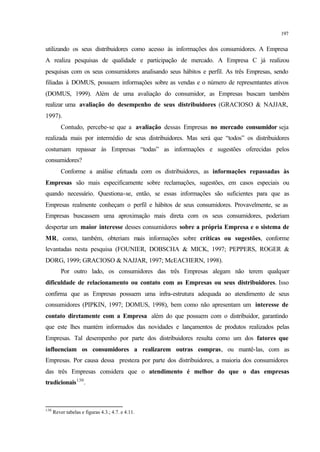 197
utilizando os seus distribuidores como acesso às informações dos consumidores. A Empresa
A realiza pesquisas de qualidade e participação de mercado. A Empresa C já realizou
pesquisas com os seus consumidores analisando seus hábitos e perfil. As três Empresas, sendo
filiadas à DOMUS, possuem informações sobre as vendas e o número de representantes ativos
(DOMUS, 1999). Além de uma avaliação do consumidor, as Empresas buscam também
realizar uma avaliação do desempenho de seus distribuidores (GRACIOSO & NAJJAR,
1997).
Contudo, percebe-se que a avaliação dessas Empresas no mercado consumidor seja
realizada mais por intermédio de seus distribuidores. Mas será que “todos” os distribuidores
costumam repassar às Empresas “todas” as informações e sugestões oferecidas pelos
consumidores?
Conforme a análise efetuada com os distribuidores, as informações repassadas às
Empresas são mais especificamente sobre reclamações, sugestões, em casos especiais ou
quando necessário. Questiona-se, então, se essas informações são suficientes para que as
Empresas realmente conheçam o perfil e hábitos de seus consumidores. Provavelmente, se as
Empresas buscassem uma aproximação mais direta com os seus consumidores, poderiam
despertar um maior interesse desses consumidores sobre a própria Empresa e o sistema de
MR, como, também, obteriam mais informações sobre críticas ou sugestões, conforme
levantadas nesta pesquisa (FOUNIER, DOBSCHA & MICK, 1997; PEPPERS, ROGER &
DORG, 1999; GRACIOSO & NAJJAR, 1997; McEACHERN, 1998).
Por outro lado, os consumidores das três Empresas alegam não terem qualquer
dificuldade de relacionamento ou contato com as Empresas ou seus distribuidores. Isso
confirma que as Empresas possuem uma infra-estrutura adequada ao atendimento de seus
consumidores (PIPKIN, 1997; DOMUS, 1998), bem como não apresentam um interesse de
contato diretamente com a Empresa além do que possuem com o distribuidor, garantindo
que este lhes mantém informados das novidades e lançamentos de produtos realizados pelas
Empresas. Tal desempenho por parte dos distribuidores resulta como um dos fatores que
influenciam os consumidores a realizarem outras compras, ou mantê-las, com as
Empresas. Por causa dessa presteza por parte dos distribuidores, a maioria dos consumidores
das três Empresas considera que o atendimento é melhor do que o das empresas
tradicionais130
.
130
Rever tabelas e figuras 4.3.; 4.7. e 4.11.
 