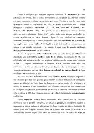198
Quanto à divulgação por meio dos esquemas tradicionais de propaganda (televisão,
publicações em revistas, rádio e outros) normalmente não se aplicam às Empresas, somente
em casos eventuais, conforme apresentados por estas. Constata-se que há uma maior
preocupação quanto ao investimento na força de venda, considerando que a melhor
propaganda é a realizada “boca-a-boca” (KOTLER, 1998; GRACIOSO & NAJAR, 1997;
MARKS, 1995; BUAIZ, 1998). Mas percebe-se que a Empresa C, além de também
concordar com a divulgação “boca-a-boca”, realiza ainda assim algumas publicações em
revistas especializadas de moda. Contudo, alguns de seus distribuidores consideram
insuficiente, pois alegam que a falta de divulgação é uma das dificuldades na expansão de
seu negócio em outras regiões. A divulgação na mídia tradicional, em reconhecimento ao
sistema, à sua atuação profissional e ao produto, é ainda uma das grandes melhorias
esperada pelos distribuidores das três Empresas.
A não divulgação na mídia tradicional resulta, de certa forma, em dificuldades
encontradas pelos distribuidores desde o início de sua atuação nas Empresas de MR. Tais
dificuldades estão mais relacionadas com a falta de conhecimento das pessoas sobre o sistema
de MR e a Empresa, principalmente as Empresas B e C, conforme citado pelos seus
distribuidores. O fato de alguns distribuidores da Empresa B, em comparação às outras
Empresas, considerarem que esta não é largamente conhecida no mercado brasileiro, é por
estar há pouco tempo atuando no país.
Por causa dessa falta de conhecimento sobre o sistema de MR e sobre as Empresas e
seus produtos por parte das pessoas, possivelmente os meios tradicionais de propaganda
possam ser utilizados sim como forma de divulgação no esclarecimento sobre o sistema e a
atuação das Empresas e seus distribuidores. Isso facilitaria a atuação dos seus distribuidores
na divulgação dos produtos, como também esclareceria as inúmeras contradições existentes
sobre o sistema de MR. Esta é uma das maiores sugestões fornecidas pelos consumidores às
três Empresas.
Outras sugestões também foram apresentadas pelos consumidores às Empresas,
referindo-se mais ao produto e seu preço. Em relação ao produto, os consumidores sugerem o
lançamento de alguns produtos; a não retirada de alguns produtos de linha; a distribuição de
amostra grátis dos produtos; implantar linhas de produtos para classes diferenciadas; e a
fabricação dos produtos no país como forma de diminuir seu custo. Em relação ao preço, as
 