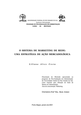 UNIVERSIDADE FEDERAL DO RIO GRANDE DO SUL
Escola de Administração
PROGRAMA DE PÓS-GRADUAÇÃO EM ADMINISTRAÇÃO
CURSO DE MESTRADO
O SISTEMA DE MARKETING DE REDE:
UMA ESTRATÉGIA DE AÇÃO MERCADOLÓGICA
L i l i a n a A l v e s C o s t a
Dissertação de Mestrado apresentada ao
programa de Pós-Graduação em Administração
da Universidade Federal do Rio Grande do Sul,
como requisito para obtenção do título de
Mestre em Administração.
Área de concentração: Marketing
Orientadora: Prof ª Dra. Maria Schuler
Porto Alegre, janeiro de 2001
 