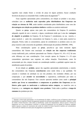 199
sugestões mais citadas foram: a revisão do preço de alguns produtos; buscar condições
favoráveis de preços ao consumidor final; e melhor prazo de pagamento131
.
Essas sugestões apresentadas pelos consumidores, em relação ao produto e seu preço,
coincidem com as melhorias mais esperadas pelos distribuidores das Empresas em
relação ao sistema de MR, sendo também consideradas pelos distribuidores como uma das
desvantagens em relação aos produtos similares vendidos no comércio tradicional.
Quanto ao preço, apenas uma parte dos consumidores da Empresa B considerou
adequado, seguido de caro e razoável, e alguns, consideraram ainda que é uma das vantagens
de adquirir os produtos da Empresa. Os da Empresa C consideraram, na sua maioria, o
preço razoável; e parte dos consumidores da Empresa A, caros, e outra parte, razoável ou
adequado. Porém, todos os consumidores, apesar de considerarem os produtos caros ou com
preço razoável, estão conscientes da qualidade e diferenciação dos produtos (MOORE, 1998).
Pelas considerações quanto ao preço, percebe-se que neste momento alguns
consumidores não fizeram uma associação em relação aos das empresas tradicionais
(varejo tradicional), pois, conforme apresentado nas Tabelas e Figuras 4.4., 4.8 e 4.12, há uma
certa diferença em suas considerações. Com exceção apenas da Empresa A e B cujos
consumidores aproximam suas respostas em ambas situações. Possivelmente, como foi
acrescentado por eles, estejam levando em consideração também a qualidade superior tanto do
atendimento quanto do produto.
Já em relação ao produto, apesar das sugestões apresentadas anteriormente, a maioria
dos consumidores das Empresas conceituaram como sendo ótima a sua qualidade. Tal
conceito é resultante da satisfação no uso dos produtos; dos resultados obtidos; por sua
composição; e por atender às necessidades e expectativas, confirmados por todos os
consumidores das três Empresas. Esse conceito apresenta também como sendo o principal
motivo que levou os consumidores a comprarem os produtos das Empresas; um dos
fatores pelos quais os motivaram a realizarem outras compras, ou mantê-las com as
Empresas; e as vantagens em adquirir esses produtos. Vindo então a justificar o tempo de
consumo dos produtos por eles.
131
Durante a observação participante e no levantamento de dados, verificou-se que as Empresas oferecem aos
distribuidores as seguintes formas de pagamento quando da realização dos pedidos de produtos: dinheiro, cartão
de crédito e boleto bancário. Cabe então ao distribuidor, sendo este independente, oferecer prazos e formas de
pagamento aos seus consumidores conforme a escolha de pagamento em seu pedido na Empresa, podendo
aquele repassar as datas de vencimento (do cartão de crédito ou boleto bancário) também aos consumidores
como forma de viabilizar um maior prazo de pagamento ou parcelamento.
 
