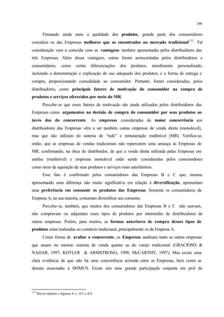 200
Firmando ainda mais a qualidade dos produtos, grande parte dos consumidores
considera os das Empresas melhores que os encontrados no mercado tradicional132
. Tal
consideração vem a coincidir com as vantagens também apresentadas pelos distribuidores das
três Empresas. Além dessa vantagem, outras foram acrescentadas pelos distribuidores e
consumidores, como certas diferenciações dos produtos; atendimento personalizado,
incluindo a demonstração e explicação do uso adequado dos produtos; e a forma de entrega e
compra, proporcionando comodidade ao consumidor. Portanto, foram considerados, pelos
distribuidores, como principais fatores de motivação do consumidor na compra de
produtos e serviços oferecidos por meio do MR.
Percebe-se que esses fatores de motivação são ainda utilizados pelos distribuidores das
Empresas como argumentos na decisão de compra do consumidor por seus produtos ao
invés dos do concorrente. As empresas consideradas de maior concorrência aos
distribuidores das Empresas vêm a ser também outras empresas de venda direta (monolevel),
mas que não utilizam do sistema de “rede” e remuneração multinível (MR). Verifica-se,
então, que as empresas de vendas tradicionais não repercutem uma ameaça às Empresas de
MR, confirmando, na ótica do distribuidor, de que a venda direta utilizada pelas Empresas em
análise (multinível) e empresas monolevel estão sendo consideradas pelos consumidores
como meio de aquisição de seus produtos e serviços mais satisfatórios.
Esse fato é confirmado pelos consumidores das Empresas B e C que, mesmo
apresentando uma diferença não muito significativa em relação à diversificação, apresentam
uma preferência em consumir os produtos das Empresas. Somente os consumidores da
Empresa A, na sua maioria, costumam diversificar seu consumo.
Percebe-se, também, que muitos dos consumidores das Empresas B e C não usavam,
não compravam ou adquiriam esses tipos de produtos por intermédio de distribuidores de
outras empresas. Porém, para muitos, as formas anteriores de compra desses tipos de
produtos eram realizadas no comércio tradicional, principalmente os da Empresa A.
Como forma de avaliar o concorrente, as Empresas analisam tanto as outras empresas
que atuam no mesmo sistema de venda quanto as do varejo tradicional (GRACIOSO &
NAJJAR, 1997; KOTLER & ARMSTRONG, 1998; McCARTHY, 1997). Mas existe uma
clara evidência de que não há uma concorrência acirrada entre as Empresas, bem como as
demais associadas à DOMUS. Existe sim uma grande participação conjunta em prol do
132
Rever tabelas e figuras 4.1.; 4.5. e 4.9.
 
