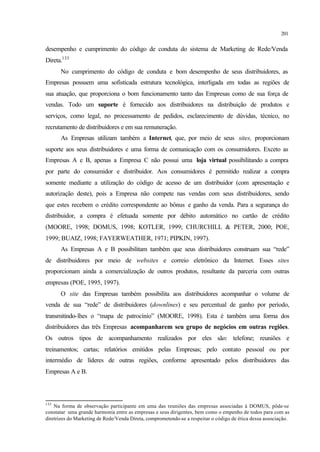 201
desempenho e cumprimento do código de conduta do sistema de Marketing de Rede/Venda
Direta.133
No cumprimento do código de conduta e bom desempenho de seus distribuidores, as
Empresas possuem uma sofisticada estrutura tecnológica, interligada em todas as regiões de
sua atuação, que proporciona o bom funcionamento tanto das Empresas como de sua força de
vendas. Todo um suporte é fornecido aos distribuidores na distribuição de produtos e
serviços, como legal, no processamento de pedidos, esclarecimento de dúvidas, técnico, no
recrutamento de distribuidores e em sua remuneração.
As Empresas utilizam também a Internet, que, por meio de seus sites, proporcionam
suporte aos seus distribuidores e uma forma de comunicação com os consumidores. Exceto as
Empresas A e B, apenas a Empresa C não possui uma loja virtual possibilitando a compra
por parte do consumidor e distribuidor. Aos consumidores é permitido realizar a compra
somente mediante a utilização do código de acesso de um distribuidor (com apresentação e
autorização deste), pois a Empresa não compete nas vendas com seus distribuidores, sendo
que estes recebem o crédito correspondente ao bônus e ganho da venda. Para a segurança do
distribuidor, a compra é efetuada somente por débito automático no cartão de crédito
(MOORE, 1998; DOMUS, 1998; KOTLER, 1999; CHURCHILL & PETER, 2000; POE,
1999; BUAIZ, 1998; FAYERWEATHER, 1971; PIPKIN, 1997).
As Empresas A e B possibilitam também que seus distribuidores construam sua “rede”
de distribuidores por meio de websites e correio eletrônico da Internet. Esses sites
proporcionam ainda a comercialização de outros produtos, resultante da parceria com outras
empresas (POE, 1995, 1997).
O site das Empresas também possibilita aos distribuidores acompanhar o volume de
venda de sua “rede” de distribuidores (downlines) e seu percentual de ganho por período,
transmitindo-lhes o “mapa de patrocínio” (MOORE, 1998). Esta é também uma forma dos
distribuidores das três Empresas acompanharem seu grupo de negócios em outras regiões.
Os outros tipos de acompanhamento realizados por eles são: telefone; reuniões e
treinamentos; cartas; relatórios emitidos pelas Empresas; pelo contato pessoal ou por
intermédio de líderes de outras regiões, conforme apresentado pelos distribuidores das
Empresas A e B.
133
Na forma de observação participante em uma das reuniões das empresas associadas à DOMUS, pôde-se
constatar uma grande harmonia entre as empresas e seus dirigentes, bem como o empenho de todos para com as
diretrizes do Marketing de Rede/Venda Direta, comprometendo-se a respeitar o código de ética dessa associação.
 