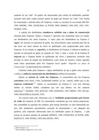 203
expansão de sua “rede”. Os ganhos são determinados pelo esforço do distribuidor, podendo
aumentar tanto pelas vendas pessoais quanto do grupo que formam sua “rede”. Esse sistema
de remuneração é aplicado pelas três Empresas a todos os mercados de sua atuação (BUAIZ,
1998; MOORE, 1998; CHURCHILL & PETER, 2000; DOMUS, 1998; POE, 1995, 1997;
MARKS, 1995).
A maioria dos distribuidores considera-se satisfeita com o plano de remuneração
oferecido pelas Empresas. Apenas a Empresa C apresenta uma insatisfação maior em relação
aos distribuidores das outras Empresas. A maior parte dos distribuidores da Empresa C
sugere um aumento no percentual de ganho. Isso possivelmente esteja ocorrendo pelo fato de
não haver um maior número de níveis de qualificação como proporcionado pelas outras
Empresas. Já em relação às sugestões, os distribuidores da Empresa A referem-se também ao
aumento no percentual de ganho na expansão da “rede” e sobre a venda. Os da Empresa B
sugerem que a Empresa facilite na qualificação dos níveis e proporcione comissões mais
elevadas no início da atuação dos distribuidores, como forma de incentivo. Outras sugestões
ainda foram apresentadas pelas três Empresas (rever quadro “Sugestões ao plano de
remuneração” na apresentação dos resultados).
Conforme citado pelas Empresas e alguns distribuidores de que o ganho varia conforme
o esforço, a média de remuneração dos distribuidores confirma tal comentário.
Quanto ao sistema de venda das Empresas, os consumidores das três Empresas
conceituam como ótimo e bom, considerando também, na sua maioria, melhor que os das
empresas tradicionais134
. Apenas os consumidores da Empresa C, com uma diferença
mínima ao conceito melhor, consideram que este seja idêntico aos das empresas
tradicionais135
(MARKS, 1995; KOTLER, 1998; HAWKINS, 1995; PIPKIN, 1997; BUAIZ,
1998; GRACIOSO & NAJJAR, 1997).
Tal conceito pode estar relacionado com as facilidades proporcionadas pelo sistema
de venda das Empresas de MR. Os consumidores consideram que esse sistema proporciona-
lhes comodidade na aquisição dos produtos, pela entrega domiciliar, ou local determinado por
eles; pelo atendimento personalizado, acrescido da demonstração e uso adequado dos
produtos; pelo tratamento diferenciado tanto do distribuidor quanto da Empresa; e pela
certeza de encontrar produtos de qualidade (DOMUS, 1999; CHURCHILL & PETER, 2000;
BARTLETT, 1998; WFDSA, 1999; McCARTHY, 1997).
134
Rever anexos 1 e 2.
135
Rever tabelas e figuras 4.2.; 4.6. e 4.10.
 
