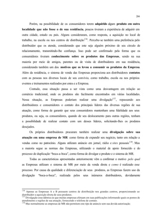 204
Porém, na possibilidade de os consumidores terem adquirido algum produto em outra
localidade que não fosse o de sua residência, poucos tiveram a experiência de adquirir em
outra cidade, estado ou país. Alguns consideraram, como resposta, a aquisição no local de
trabalho, na escola ou nos centros de distribuição136
. Percebe-se também uma preferência pelo
distribuidor que os atende, considerando que este seja alguém próximo de seu círculo de
relacionamento, transmitindo-lhe confiança. Isso pode ser confirmado pela forma que os
consumidores tiveram conhecimento sobre os produtos das Empresas, sendo na sua
maioria por meio de amigos, parentes ou de visita de distribuidores em sua residência,
considerando também um dos motivos que os levou a consumir os produtos da Empresa.
Além da residência, o sistema de venda das Empresas proporciona aos distribuidores contatos
com as pessoas nos diversos locais de seu convívio, como trabalho, escola ou nos próprios
eventos e treinamentos realizados por estes e a Empresa.
Contudo, essa situação passa a ser vista como uma desvantagem em relação ao
comércio tradicional, onde os produtos são facilmente encontrados em várias localidades.
Nessa situação, as Empresas poderiam realizar uma divulgação137
, repassando aos
distribuidores e consumidores o contato dos principais líderes das diversas regiões de sua
atuação, como forma de garantir que seus consumidores mantenham uma fidelidade aos seus
produtos, ou seja, os consumidores, quando de seu deslocamento para outras regiões, tenham
a possibilidade de realizar contato com um desses líderes, solicitando-lhes os produtos
desejados.
Os próprios distribuidores procuram também realizar uma divulgação sobre sua
atuação em uma empresa de MR como forma de expandir seu negócio, tanto em relação a
vendas como no patrocínio. Alguns utilizam anúncio em jornal, rádio e sites pessoais138
. Mas
a maioria segue as normas das Empresas, utilizando o material de apoio fornecido e do
processo de duplicação “boca-a-boca”, como forma de divulgar o produto e o sistema de MR.
Todas as características apresentadas anteriormente vêm a confirmar o motivo pelo qual
as Empresas utilizam o sistema de MR por meio da venda direta e como é realizado esse
processo. Por causa da qualidade e diferenciação de seus produtos, as Empresas fazem uso da
divulgação “boca-a-boca”, realizada pelos seus inúmeros distribuidores, devidamente
136
Apenas as Empresas A e B possuem centros de distribuição nos grandes centros, proporcionando ao
distribuidor a aquisição direta de seus produtos.
137
Divulgação essa idêntica às que muitas empresas efetuam em suas publicações informando quais os pontos de
atendimento e regiões de sua atuação, fornecendo o telefone de contato.
138
Mas normalmente as empresas de MR não permitem este tipo de anúncio sem sua devida autorização.
 