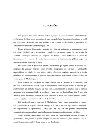 206
5. CONCLUSÕES
Esta pesquisa teve como objetivo analisar o porquê e como as empresas estão utilizando
o Marketing de Rede como alternativa de ação mercadológica. Para tal, foi analisado o perfil
das Empresas escolhidas para este estudo, e as práticas, características e princípios de
funcionamento do sistema de Marketing de Rede.
Foram coligidos depoimentos pessoais, por meio de entrevistas e questionários, com
executivos, distribuidores e consumidores envolvidos no sistema, além da colaboração da
DOMUS-Associação Brasileira de Empresas de Vendas Diretas (DOMUS). A partir do
levantamento de pesquisas de várias fontes nacionais e internacionais, pôde-se traçar um
panorama atual do Marketing de Rede.
De acordo com os resultados obtidos, observou-se que alguns fatores de sucesso são
genéricos de qualquer negócio, como produtos apropriados, ou servindo e satisfazendo
consumidores. A criação de uma cultura única, oferecendo produtos consumíveis, e dando
prioridade no reconhecimento às pessoas estão precisamente relacionados com o sucesso de
uma empresa de Marketing de Rede.
Uma empresa de Marketing de Rede vincula com o produto, a oportunidade, um
processo de recrutamento fácil de duplicar, um plano de compensação atrativo, e sistemas que
proporcionem um trabalho conjunto de tudo isso. Adicionalmente, é esperado que a empresa
reconheça uma responsabilidade de confiança para com os distribuidores, isto é, que seja
honestas, opere legalmente, ofereça produtos vendáveis a preço justo, expeça produto quando
realizado o pedido e tome decisão a favor do distribuidor.
Foi reconhecido que as empresas de Marketing de Rede vendem duas coisas: o produto
e a oportunidade de negócio. No MR, o negócio é visto como uma oportunidade financeira,
ou simplesmente “a oportunidade”, sendo que por esta ser um produto extremamente
importante, as empresas aplicam recursos humanos e financeiros suficientes para este fator.
Nesse sentido, observou-se que nem todos os consumidores querem comprar a
oportunidade, mas gostam e querem comprar os produtos oferecidos pelas empresas, isto é,
nem todo consumidor de MR deseja tornar-se um distribuidor.
 