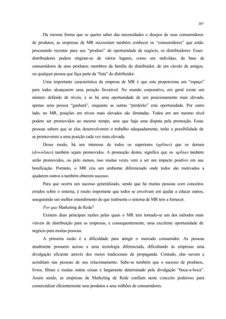 207
Da mesma forma que se queira saber das necessidades e desejos de seus consumidores
de produtos, as empresas de MR necessitam também conhecer os “consumidores” que estão
procurando recrutar para seu “produto” de oportunidade de negócio, os distribuidores. Esses
distribuidores podem originar-se de vários lugares, como um indivíduo, da base de
consumidores de seus produtos; membros da família do distribuidor, de um círculo de amigos,
ou qualquer pessoa que faça parte da “lista” do distribuidor.
Uma importante característica da empresa de MR é que esta proporciona um “espaço”
para todos alcançarem uma posição favorável. No mundo corporativo, em geral existe um
número definido de níveis, e se há uma oportunidade de um posicionamento mais elevado,
apenas uma pessoa “ganhará”, enquanto as outras “perderão” esta oportunidade. Por outro
lado, no MR, posições em níveis mais elevados são ilimitadas. Todos em um mesmo nível
podem ser promovidos ao mesmo tempo, sem que haja uma disputa pela promoção. Essas
pessoas sabem que se elas desenvolverem o trabalho adequadamente, terão a possibilidade de
se promoverem a uma posição cada vez mais elevada.
Desse modo, há um interesse de todos os superiores (uplines) que os demais
(downlines) também sejam promovidos. A promoção destes, significa que os uplines também
serão promovidos, ou pelo menos, isso muitas vezes vem a ser um impacto positivo em sua
bonificação. Portanto, o MR cria um ambiente diferenciado onde todos são motivados a
ajudarem outros a também obterem sucesso.
Para que ocorra um sucesso generalizado, sendo que há muitas pessoas com conceitos
errados sobre o sistema, é muito importante que todos se envolvam em ajudar a educar outros,
assegurando um melhor entendimento do que realmente o sistema de MR tem a fornecer.
Por que Marketing de Rede?
Existem duas principais razões pelas quais o MR tem tornado-se um dos métodos mais
viáveis de distribuição para as empresas, e consequentemente, uma excelente oportunidade de
negócio para muitas pessoas.
A primeira razão é a dificuldade para atingir o mercado consumidor. As pessoas
atualmente possuem acesso a uma tecnologia diferenciada, dificultando às empresas uma
divulgação eficiente através dos meios tradicionais de propaganda. Contudo, elas ouvem e
acreditam nas pessoas de seu relacionamento. Sabe-se também que o sucesso de produtos,
livros, filmes e muitas outras coisas é largamente determinado pela divulgação “boca-a-boca”.
Assim sendo, as empresas de Marketing de Rede confiam neste conceito poderoso para
comercializar eficientemente seus produtos a seus milhões de consumidores.
 