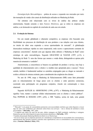 20
Estratégia/Ação Mercadológica - prática de acesso e expansão nos mercados por meio
das transações de venda e dos canais de distribuição utilizados no Marketing de Rede.
Tal estrutura está relacionada com os níveis de análise das práticas citadas
anteriormente, ficando somente o item Fatores Históricos, que se refere às empresas em
análise, a ser destacado no capítulo de conclusão de cada caso em estudo.
2.1. Evolução do Sistema
Em um mundo globalizado e altamente competitivo, as empresas vêm buscando uma
flexibilidade nos processos de distribuição de seus produtos e nas relações com seus clientes,
no intuito de obter uma expansão a novas oportunidades de mercado4
. A globalização
desencadeou mudanças rápidas no setor empresarial, onde ocorre o aparecimento constante de
empresas concorrentes5
, fazendo com que algumas delas utilizem o Marketing de Rede6
como
estratégia de ação mercadológica. Segundo GRACIOSO & NAJJAR (1997, p.13), o
Marketing de Rede "é uma das formas que assume a venda direta, distinguindo-se apenas pela
maneira de remunerar o vendedor".
Anteriormente, a concorrência se baseava na qualidade do produto e serviço, mas hoje a
qualidade do relacionamento com o cliente é a medida mais apropriada para o sucesso7
. Nesse
sentido, também é fundamental analisar os caminhos empregados para se chegar ao mercado e
avaliar a eficácia do sistema existente, para o atendimento das exigências dos clientes.
No ano de 1990, surge o Marketing de Relacionamento (MR) como fator primordial
para os relacionamentos de longo prazo com os clientes e entre parceiros comerciais,
ocorrendo uma participação em programas conjuntos, vínculo em comunicação e troca
relacional.
Segundo KOTLER & ARMSTRONG (1998, p.397), o Marketing de Relacionamento
significa "criar, manter e acentuar sólidos relacionamentos com os clientes e outros públicos".
Para PEPPERS & ROGERS (1997, p.82), o MR "implica, acima de tudo, uma grande
4
“Mercado” é um grupo de consumidores potenciais com necessidades similares que estão dispostos a trocar
algo de valor com vendedores que oferecem vários bens e/ou serviços – isto é, formas de satisfazer a essas
necessidades.” (McCarthy, 1997, p.66).
5
A empresa que opera em mais de um país, obtém vantagens em P&D, produção, marketing e vantagens
financeiras que não estão disponíveis para concorrentes domésticos. (McCarthy, 1997)
6
Também denominado Marketing Multinível (Multi-Level Marketing).
7
Os novos meios que as empresas possuem em entenderem e responderem às necessidades dos consumidores,
aparentemente lhes permite construir conexões mais significativas com os consumidores como nunca foi feito
antes. ( Fournier, Dobscha & Mick, 1998).
 