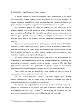 211
5.1. Limitações e sugestões para próximas pesquisas
A principal limitação do estudo está relacionada com a disponibilidade de um número
ainda reduzido de modelos teóricos referentes ao Marketing de Rede e sua utilização. Essa
situação representou um desafio de estudar uma área ainda não totalmente divulgada e com
poucas referências bibliográficas, mas permitiu propor contribuições para novos estudos.
As características próprias do sistema de Marketing de Rede, assim como de sua
aplicação, levaram a um grande esforço de revisão bibliográfica completa sobre o sistema,
para, em seguida, a identificação das informações que realmente estavam relacionadas e eram
relevantes para o presente estudo. Esse esforço, as limitações já mencionadas e a falta de
referência estável sobre o MR levaram a uma certa limitação de aprofundamento de alguns
aspectos.
Na busca de um entendimento de seu funcionamento a partir da empresa, distribuidor e
consumidor, ocorreu também uma limitação quanto ao alcance da amostra de distribuidores e
consumidores proposta neste estudo. Tendo buscado expandir esse entendimento nas diversas
áreas de atuação das Empresas em análise, algumas limitações foram apresentadas por causa
da distância geográfica e da indisponibilidade das pessoas.
Ao mesmo tempo que essa situação constitui uma limitação, ela pode representar uma
oportunidade de investigação quanto à atuação dos diversos distribuidores e à satisfação dos
consumidores nos diferentes mercados em que se encontra o sistema de MR. Além disso,
pode também representar novas oportunidades de pesquisa quanto ao posicionamento
internacional do MR e ao envolvimento das empresas com relação a um mercado externo.
Outro estudo que pode ser desenvolvido é uma pesquisa em todo seu sistema de
remuneração, analisando os diferentes modelos existentes.
Em uma evolução tecnológica, percebe-se que muitas empresas estão utilizando
também a Internet como forma de expandir o MR. Este vem a ser um estudo como forma de
analisar a evolução do sistema em relação às novas tendências.
Às Empresas, que comprovadamente investem em iniciativas de caráter social, fica a
proposta de acrescentarem a seus produtos uma outra diferenciação: aplicar nos rótulos de
seus produtos o sistema de leitura em Braile139
, pois percebe-se que as empresas, em geral,
pouco se preocupam em proporcionar esta comodidade a esse tipo de consumidor.
139
Alfabeto escrito para a leitura dos cegos, que é feita pelo tato.
 