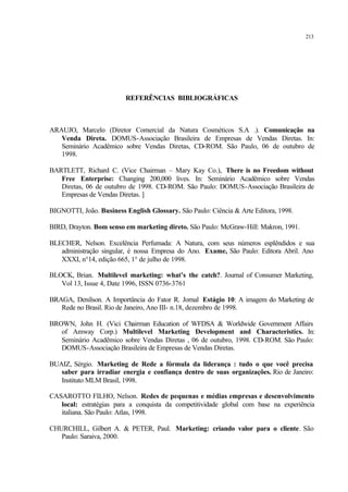 213
REFERÊNCIAS BIBLIOGRÁFICAS
ARAUJO, Marcelo (Diretor Comercial da Natura Cosméticos S.A .). Comunicação na
Venda Direta. DOMUS-Associação Brasileira de Empresas de Vendas Diretas. In:
Seminário Acadêmico sobre Vendas Diretas, CD-ROM. São Paulo, 06 de outubro de
1998.
BARTLETT, Richard C. (Vice Chairman – Mary Kay Co.), There is no Freedom without
Free Enterprise: Changing 200,000 lives. In: Seminário Acadêmico sobre Vendas
Diretas, 06 de outubro de 1998. CD-ROM. São Paulo: DOMUS-Associação Brasileira de
Empresas de Vendas Diretas. ]
BIGNOTTI, João. Business English Glossary. São Paulo: Ciência & Arte Editora, 1998.
BIRD, Drayton. Bom senso em marketing direto. São Paulo: McGraw-Hill: Makron, 1991.
BLECHER, Nelson. Excelência Perfumada: A Natura, com seus números esplêndidos e sua
administração singular, é nossa Empresa do Ano. Exame, São Paulo: Editora Abril. Ano
XXXI, n°14, edição 665, 1° de julho de 1998.
BLOCK, Brian. Multilevel marketing: what’s the catch?. Journal of Consumer Marketing,
Vol 13, Issue 4, Date 1996, ISSN 0736-3761
BRAGA, Denílson. A Importância do Fator R. Jornal Estágio 10: A imagem do Marketing de
Rede no Brasil. Rio de Janeiro, Ano III- n.18, dezembro de 1998.
BROWN, John H. (Vici Chairman Education of WFDSA & Worldwide Government Affairs
of Amway Corp.) Multilevel Marketing Development and Characteristics. In:
Seminário Acadêmico sobre Vendas Diretas , 06 de outubro, 1998. CD-ROM. São Paulo:
DOMUS-Associação Brasileira de Empresas de Vendas Diretas.
BUAIZ, Sérgio. Marketing de Rede a fórmula da liderança : tudo o que você precisa
saber para irradiar energia e confiança dentro de suas organizações. Rio de Janeiro:
Instituto MLM Brasil, 1998.
CASAROTTO FILHO, Nelson. Redes de pequenas e médias empresas e desenvolvimento
local: estratégias para a conquista da competitividade global com base na experiência
italiana. São Paulo: Atlas, 1998.
CHURCHILL, Gilbert A. & PETER, Paul. Marketing: criando valor para o cliente. São
Paulo: Saraiva, 2000.
 