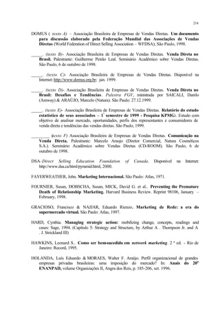 214
DOMUS ( texto A) – Associação Brasileira de Empresas de Vendas Diretas. Um documento
para discussão elaborado pela Federação Mundial das Associações de Vendas
Diretas (World Federation of Direct Selling Association – WFDSA), São Paulo, 1998.
_____. (texto B)- Associação Brasileira de Empresas de Vendas Diretas. Venda Direta no
Brasil. Palestrante: Guilherme Peirão Leal. Seminário Acadêmico sobre Vendas Diretas.
São Paulo, 6 de outubro de 1998.
_____. (texto C)- Associação Brasileira de Empresas de Vendas Diretas. Disponível na
Internet: http://www.domus.org.br; jan. 1999.
_____. (texto D)- Associação Brasileira de Empresas de Vendas Diretas. Venda Direta no
Brasil: Desafios e Tendências. Palestra FGV, ministrada por SAICALI, Danilo
(Amway) & ARAÚJO, Marcelo (Natura). São Paulo: 27.12.1999.
_____. (texto E)- Associação Brasileira de Empresas de Vendas Diretas. Relatório do estudo
estatístico de seus associados – 1º
semestre de 1999 - Pesquisa KPMG:. Estudo com
objetivo de analisar mercado, oportunidades, perfis dos representantes e consumidores de
venda direta e tendências das vendas diretas. São Paulo, 1999.
________ (texto F) Associação Brasileira de Empresas de Vendas Diretas. Comunicação na
Venda Direta. Palestrante: Marcelo Araujo (Diretor Comercial, Natura Cosméticos
S.A.). Seminário Acadêmico sobre Vendas Diretas (CD-ROOM). São Paulo, 6 de
outubro de 1998.
DSA–Direct Selling Education Foundation of Canada. Disponível na Internet:
http://www.dsa.ca/html/pyramid.html, 2000.
FAYERWEATHER, John. Marketing Internacional. São Paulo: Atlas, 1971.
FOURNIER, Susan, DOBSCHA, Susan, MICK, David G. et al.. Preventing the Premature
Death of Relationship Marketing. Harvard Business Review. Reprint 98106, January –
February, 1998.
GRACIOSO, Francisco & NAJJAR, Eduardo Rienzo. Marketing de Rede: a era do
supermercado virtual. São Paulo: Atlas, 1997.
HARD, Cynthia. Managing strategic action: mobilizing change, concepts, readings and
cases: Sage, 1994. (Capítulo 5: Strategy and Structure, by Arthur A . Thompson Jr. and A
. J. Strickland III)
HAWKINS, Leonard S.. Como ser bem-sucedido em network marketing. 2 ª ed. - Rio de
Janeiro: Record, 1995.
HOLANDA, Luís Eduardo & MORAES, Walter F. Araújo. Perfil organizacional de grandes
empresas privadas brasileiras: uma imposição do mercado? In: Anais do 20o
ENANPAD, volume Organizações II, Angra dos Reis, p. 185-206, set. 1996.
 
