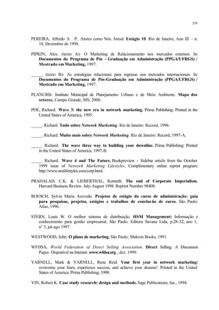 216
PEREIRA, Alfredo A . P.. Atores como Nós. Jornal Estágio 10. Rio de Janeiro, Ano III – n.
18, Dezembro de 1998.
PIPKIN, Alex. (texto A)- O Marketing de Relacionamento nos mercados externos. In:
Documentos do Programa de Pós - Graduação em Administração (PPGA/UFRGS) /
Mestrado emMarketing, 1997.
_____. (texto B)- As estratégias relacionais para ingresso nos mercados internacionais. In:
Documentos do Programa de Pós-Graduação em Administração (PPGA/UFRGS) /
Mestrado em Marketing, 1997.
PLANURB- Instituto Municipal de Planejamento Urbano e de Meio Ambiente. Mapa dos
setores. Campo Grande, MS, 2000.
POE, Richard. Wave 3: the new era in network marketing. Prima Publishing: Printed in the
United States of America, 1995.
_____. Richard. Tudo sobre Network Marketing. Rio de Janeiro: Record, 1996.
_____. Richard. Muito mais sobre Network Marketing. Rio de Janeiro: Record, 1997-A.
_____. Richard. The wave three way to building your downline. Prima Publishing: Printed
in the United States of America, 1997-B.
_____. Richard. Wave 4 and The Future. Bookpreview - Sidebar article from the October
1999 issue of Network Marketing Lifestyles. Complimentary online reprint program:
http://www.nmlifestyles.com/corp.html.
PRAHALAD, C.K. & LIEBERTHAL, Kenneth. The end of Corporate Imperialism.
Harvard Business Review. July-August 1998. Reprint Number 98408.
ROESCH, Sylvia Maria Azevedo. Projetos de estágio do curso de administração: guia
para pesquisas, projetos, estágios e trabalhos de conclusão de curso. São Paulo:
Atlas, 1996.
STERN, Louis W. O melhor sistema de distribuição. HSM Management: Informação e
conhecimento para gestão empresarial, São Paulo. Editora Savana Ltda, p.28-32, ano 1,
n° 3, jul-ago 1997.
WESTWOOD, John. O plano de marketing. São Paulo: Makron Books, 1991.
WFDSA, World Federation of Direct Selling Association. Direct Selling: A Discussion
Paper. Disponível na Internet: www.wfdsa.org , dez. 1999.
YARNELL, Mark & YARNELL, Rene Reid. Your first year in network marketing:
overcome your fears, experience success, and achieve your dreams!. Printed in the United
States of America: Prima Publishing, 1998.
YIN, Robert K. Case study research: design and methods. Sage Publications, Inc., 1994.
 