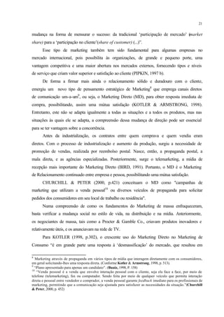21
mudança na forma de mensurar o sucesso: da tradicional ‘participação de mercado’ (market
share) para a ‘participação no cliente’(share of customer) (...)”.
Esse tipo de marketing também tem sido fundamental para algumas empresas no
mercado internacional, pois possibilita às organizações, de grande e pequeno porte, uma
vantagem competitiva e uma maior abertura nos mercados externos, fornecendo tipos e níveis
de serviço que criam valor superior e satisfação ao cliente (PIPKIN, 1997 b).
De forma a firmar mais ainda o relacionamento sólido e duradouro com o cliente,
emergiu um novo tipo de pensamento estratégico de Marketing8
que emprega canais diretos
de comunicação um-a-um9
, ou seja, o Marketing Direto (MD), para obter resposta imediata de
compra, possibilitando, assim uma mútua satisfação (KOTLER & ARMSTRONG, 1998).
Entretanto, este não se adapta igualmente a todas as situações e a todos os produtos, mas nas
situações às quais ele se adapta, a compreensão dessa mudança de direção pode ser essencial
para se ter vantagem sobre a concorrência.
Antes da industrialização, os contratos entre quem comprava e quem vendia eram
diretos. Com o processo de industrialização e aumento da produção, surgiu a necessidade de
promoção de vendas, realizada por reembolso postal. Nasce, então, a propaganda postal, a
mala direta, e as agências especializadas. Posteriormente, surge o telemarketing, a mídia de
recepção mais importante do Marketing Direto (BIRD, 1991). Portanto, o MD é o Marketing
de Relacionamento continuado entre empresa e pessoa, possibilitando uma mútua satisfação.
CHURCHILL & PETER (2000, p.421) conceituam o MD como "campanhas de
marketing que utilizam a venda pessoal10
ou diversos veículos de propaganda para solicitar
pedidos dos consumidores em seu local de trabalho ou residência".
Numa compreensão de como os fundamentos do Marketing de massa enfraqueceram,
basta verificar a mudança social no estilo de vida, na distribuição e na mídia. Anteriormente,
os negociantes de massa, tais como a Procter & Gamble Co., criavam produtos inovadores e
relativamente úteis, e os anunciavam na rede de TV.
Para KOTLER (1998, p.302), o crescente uso do Marketing Direto no Marketing de
Consumo “é em grande parte uma resposta à ‘desmassificação’ do mercado, que resultou em
8
Marketing através de propaganda em vários tipos de mídia que interagem diretamente com os consumidores,
em geral solicitando-lhes uma resposta direta. (Conforme Kotler & Armstrong, 1998, p. 513).
9
“Plano apresentado para apenas um candidato”. (Buaiz, 1998, P. 158)
10
“Venda pessoal é a venda que envolve interação pessoal com o cliente, seja ela face a face, por meio de
telefone (telemarketing), fax ou computador. Sendo feita por meio de qualquer veículo que permita interação
direta e pessoal entre vendedor e comprador, a venda pessoal garante feedback imediato para os profissionais de
marketing, permitindo que a comunicação seja ajustada para satisfazer as necessidades da situação.”(Churchill
& Peter, 2000, p. 452)
 