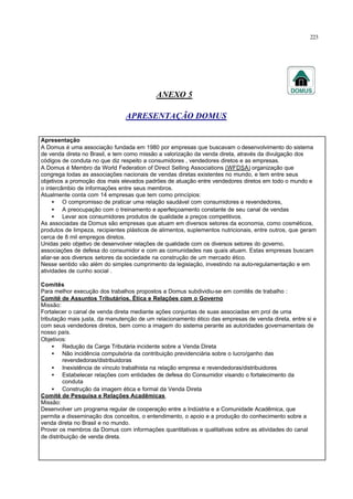 223
ANEXO 5
APRESENTAÇÃO DOMUS
Apresentação
A Domus é uma associação fundada em 1980 por empresas que buscavam o desenvolvimento do sistema
de venda direta no Brasil, e tem como missão a valorização da venda direta, através da divulgação dos
códigos de conduta no que diz respeito a consumidores , vendedores diretos e as empresas.
A Domus é Membro da World Federation of Direct Selling Associations (WFDSA) organização que
congrega todas as associações nacionais de vendas diretas existentes no mundo, e tem entre seus
objetivos a promoção dos mais elevados padrões de atuação entre vendedores diretos em todo o mundo e
o intercâmbio de informações entre seus membros.
Atualmente conta com 14 empresas que tem como princípios:
• O compromisso de praticar uma relação saudável com consumidores e revendedores,
• A preocupação com o treinamento e aperfeiçoamento constante de seu canal de vendas
• Levar aos consumidores produtos de qualidade a preços competitivos.
As associadas da Domus são empresas que atuam em diversos setores da economia, como cosméticos,
produtos de limpeza, recipientes plásticos de alimentos, suplementos nutricionais, entre outros, que geram
cerca de 8 mil empregos diretos.
Unidas pelo objetivo de desenvolver relações de qualidade com os diversos setores do governo,
associações de defesa do consumidor e com as comunidades nas quais atuam. Estas empresas buscam
aliar-se aos diversos setores da sociedade na construção de um mercado ético.
Nesse sentido vão além do simples cumprimento da legislação, investindo na auto-regulamentação e em
atividades de cunho social .
Comitês
Para melhor execução dos trabalhos propostos a Domus subdividiu-se em comitês de trabalho :
Comitê de Assuntos Tributários, Ética e Relações com o Governo
Missão:
Fortalecer o canal de venda direta mediante ações conjuntas de suas associadas em prol de uma
tributação mais justa, da manutenção de um relacionamento ético das empresas de venda direta, entre si e
com seus vendedores diretos, bem como a imagem do sistema perante as autoridades governamentais de
nosso país.
Objetivos:
• Redução da Carga Tributária incidente sobre a Venda Direta
• Não incidência compulsória da contribuição previdenciária sobre o lucro/ganho das
revendedoras/distribuidoras
• Inexistência de vínculo trabalhista na relação empresa e revendedoras/distribuidores
• Estabelecer relações com entidades de defesa do Consumidor visando o fortalecimento da
conduta
• Construção da imagem ética e formal da Venda Direta
Comitê de Pesquisa e Relações Acadêmicas
Missão:
Desenvolver um programa regular de cooperação entre a Indústria e a Comunidade Acadêmica, que
permita a disseminação dos conceitos, o entendimento, o apoio e a produção do conhecimento sobre a
venda direta no Brasil e no mundo.
Prover os membros da Domus com informações quantitativas e qualitativas sobre as atividades do canal
de distribuição de venda direta.
 