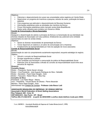 224
Objetivos:
• Patrocinar o desenvolvimento de cursos nas universidades sobre negócios em Venda Direta
• Desenvolver um programa de incentivos a pesquisa, estudos de casos, publicação de teses e
palestras
• Criar programas que estimulem o desenvolvimento de Recursos Humanos
• Informações estatísticas sobre as atividades dos membros da Domus
• Prover informações estatísticas sobre mercado venda direta Brasil/Mundo
• Dados serão utilizados para contatos com Governo e Mídia
Comitê de Comunicação e Novos Associados
Missão:
Assegurar a disseminação de valores e princípios da Domus e a transmissão de sua identidade nas
diversas relações da Associação com seus públicos, fortalecendo seu potencial como entidade
representativa do setor de vendas diretas.
Objetivos:
• Apoiar as diversas necessidades de apresentação da Domus
• Tornar disponível um sistema e um plano de comunicação com a Imprensa
• Fortalecimento da representatividade por meio da captação de novos associados
Comitê de Responsabilidade Social
Missão:
Disseminação do valor do comportamento socialmente responsável, enquanto estratégia do negócio.
Objetivo:
• Difundir o conceito de Responsabilidade Social
• Divulgar experiências e práticas
• Criar condições que favoreçam a mensuração da prática da Responsabilidade Social
• Estimular junto as Associadas a difusão do conceito da responsabilidade social entre seus
parceiros de negócios.
Diretoria
Conselho Diretor
Diretor – Presidente: Danilo Saicali -Amway
Diretor – Vice-Presidente : José Augusto Rodrigues da Silva - Herbalife
Diretor – Secretário : Paulo César Quaglia - Avon
Diretor – Tesoureiro : Nelson Moura - Mary Kay
Conselho de Ética
Presidente : Luiz Heitor Mayer - Natura
Vice – Presidente : Tarcísio Bueno de Oliveira - Pierre Alexander
Membro : Paulo César Quaglia - Avon
Administrador dos Códigos de Conduta : Professor João Bosco Lodi
ASSOCIAÇÃO BRASILEIRA DE EMPRESAS DE VENDAS DIRETAS
Associada à World Federation of Direct Selling Associations
Rua Tabapuã, 649 - Conj. 33
CEP 04533-012 - São Paulo - SP - Brasil
Tel/Fax (55) (11) 822-5316 (a partir de 26/02/2000 o prefixo deste telefone muda para 3842)
Fonte: DOMUS – Associação Brasileira de Empresas de Vendas Diretas (texto C, 1999)
www.domus.org.br
 
