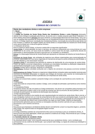 225
ANEXO 6
CÓDIGO DE CONDUTA
Diante dos vendedores diretos e entre empresas
1. Geral
1.1 Objetivo
O Código de Conduta de Venda Direta Diante dos Vendedores Diretos e entre Empresas (doravante
referido como Código) é publicado pela Domus, de acordo com o modelo proposto pela World Federation of
Direct Selling Associations (WFDSA) para seus membros, as Associações Nacionais de Venda Direta. Tem a ver
com as relações das empresas de Venda Direta com os Vendedores Diretos e das empresas de Venda Direta
entre si. O Código destina-se: à proteção dos Vendedores Diretos, à promoção da concorrência leal dentro da
livre iniciativa, à melhoria da imagem pública da Venda Direta e à receptividade da indústria de Venda Direta
como oportunidade bem-vinda de se ganhar dinheiro.
1.2 Glossário de termos
Para os objetivos deste Código, os termos usados têm os seguintes significados:
Venda Direta: A comercialização de bens e serviços de consumo diretamente aos consumidores em suas
residências ou de outros, em seus locais de trabalho e outros locais fora de lojas, usualmente através de
explicações ou demonstrações dos bens e serviços por um vendedor ou vendedora.
Domus: é a Associação Nacional de Venda Direta que representa os interesses da indústria da Venda Direta no
Brasil.
Empresas de Venda Direta: são entidades de negócios que utilizam organizações para comercialização de
produtos, associadas com sua marca registrada ou marcas de serviços ou outros símbolos de identificação, e
que são afiliadas a uma associação nacional.
Vendedor Direto: É uma pessoa que participa do sistema de distribuição de uma empresa de venda direta.
Podem ser agente comercial independente, contratado por empreitada, revendedor ou distribuidor independente,
representante empregado ou por conta própria, franqueado ou similar.
Produtos: Incluem bens e serviços, tangíveis ou intangíveis.
Recrutamento: Qualquer atividade conduzida com o objetivo de convencer uma pessoa a se tornar vendedor
direto.
Administradores do Código: Pessoas ou organismos independentes nomeados pelas associações nacionais para
monitorar as empresas associadas no respeito aos Códigos de Conduta, para resolver as reclamações de
consumidores, vendedores diretos e pendências com empresas de venda direta.
1.3 Associações
A Domus se compromete a adotar o presente Código como condição de e permanência como membro da
WFDSA.
1.4 Empresas
Cada associada se compromete a aceitar o Código, como condição de admissão e permanência como membro
da Domus.
1.5 Vendedores Diretos
Vendedores diretos não são vinculados ao Código diretamente, mas devem ser compelidos pelas empresas com
quem se relacionam a aderir a ele ou às normas de conduta que vão ao encontro de seus padrões, como
condição de participarem do sistema de distribuição das empresas.
1.6 Auto-regulamentação
Este Código de Conduta é uma medida de auto-regulamentação da indústria de venda direta. Não é uma lei, e
suas obrigações implicam em um nível de comportamento ético que excede às solicitações legais. A sua não
observância não gera responsabilidade civil ou jurídica. Ao ser encerrada a participação de uma empresa na
Domus, a empresa não estará mais comprometida a se reger por este Código, todavia as disposições
permanecerão aplicáveis para os eventos ou transações ocorridos durante o período em que a empresa
permaneceu como membro da Domus.
1.7 A lei
Assume-se que empresas e vendedores diretos devem normalmente cumprir os requisitos legais e, portanto,
este Código não repetirá todas as obrigações legais normais.
1.8 Padrões
O Código estabelece padrões de comportamento ético para as empresas e para os vendedores diretos. A
Domus é livre para fazer alterações, desde que preserve a essência do Código. Recomenda-se que o Código
seja divulgado pelo sistema.
2. Conduta diante do vendedor direto
2.1 Concordância dos vendedores diretos
As empresas devem exigir, como requisito essencial de seus vendedores diretos - como condição para
participarem de seu sistema de distribuição - que cumpram este Código, ou regras de conduta que obedeçam a
seus padrões.
 
