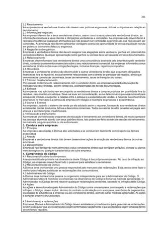 226
2.2 Recrutamento
As empresas e os vendedores diretos não devem usar práticas enganosas, dúbias ou injustas em relação ao
recrutamento.
2.3 Informações Negociais
As empresas devem dar a seus vendedores diretos, assim como a seus potenciais vendedores diretos, as
informações relativas a seus clientes e obrigações verdadeiras e completas. As empresas não devem fazer à
recrutas em potencial quaisquer afirmações que não possam ser verificadas ou promessas que não possam ser
cumpridas. As empresas não devem apresentar vantagens acerca da oportunidade de venda a qualquer recruta
em potencial de maneira falsa ou enganosa.
2.4 Alegações sobre ganhos
Empresas e vendedores diretos não devem exagerar nas alegações sobre vendas ou ganhos em potencial dos
vendedores diretos. Qualquer apresentação sobre ganhos ou vendas deve ser baseada em fatos documentados.
2.5 Relacionamento
Empresas devem fornecer aos vendedores diretos uma concordância assinada pela empresa e pelo vendedor
direto, contendo os elementos essenciais sobre o seu relacionamento comercial. As empresas informarão a seus
vendedores diretos sobre suas obrigações legais, inclusive licenças, registros e impostos.
2.6 Honorários
Empresas e vendedores diretos não devem pedir a outros vendedores diretos que assumam obrigações
financeiras fora do razoável, exclusivamente relacionadas com o direito de participar do negócio, ainda que
denominadas como taxas de entrada, taxas de treinamento, taxas de franquias ou outras.
2.7 Término do relacionamento
Por ocasião do término do relacionamento com o vendedor direto, as empresas aceitarão devolução de
mercadorias não vendidas, porém vendáveis, acompanhadas da devida documentação.
2.8 Estoque
As empresas não solicitarão nem encorajarão os vendedores diretos a comprar produtos em quantidade fora do
razoável, para manter em estoque. Deve-se levar em consideração, ao se determinar o que seja razoável para
estoque de produto, o seguinte: a relação entre o estoque e a expectativa de vendas, a natureza da concorrência
do produto no mercado e a política da empresa em relação à recompra de produtos e ao reembolso.
2.9 Lucros e Extratos
As empresas, quando o sistema de venda por ela adotado assim o requerer, fornecerão aos vendedores diretos
extratos das contas dos lucros, bônus e descontos comerciais. Todos os valores devidos deverão ser pagos sem
atrasos e sem retenções injustificáveis.
2.10 Educação e treinamento
As empresas providenciarão programas de educação e treinamento aos vendedores diretos, de modo a prepará-
los para que atuem de acordo com seus padrões éticos. Isto poderá ser feito através de sessões de treinamento,
de manuais ou guias escritos ou de audiovisuais.
3. Conduta entre empresas
3.1 Princípio
As empresas associadas à Domus são solicitadas a se conduzirem lealmente com respeito às demais
associadas
3.2 Atração
Empresas e vendedores diretos não devem desenvolver ações de atração de vendedores diretos de outras
empresas.
3.3 Denegrimento
Empresas não denegrirão nem permitirão a seus vendedores diretos que denigram produtos, vendas ou planos
mercadológicos ou qualquer característica de outra empresa.
4. Cumprimento do código
4.1 Responsabilidades das empresas
A responsabilidade primária na observância deste Código é das próprias empresas. No caso de infração ao
Código, as empresas devem fazer todo o possível para satisfazer o reclamante.
4.2 Responsabilidade da Domus
A Domus deve providenciar uma pessoa responsável pelo manuseio das reclamações. Esta pessoa deve fazer o
melhor possível para satisfazer as reclamações dos consumidores.
4.3 Administrador do Código
A Domus deve nomear uma pessoa ou organismo independente para ser o Administrador do Código. O
Administrador deverá monitorar as empresas na observância do Código e tomar as medidas apropriadas. O
Administrador do Código deverá resolver quaisquer reclamações pendentes, baseado na infração deste Código.
4.4 Ações
As ações a serem tomadas pelo Administrador do Código contra uma empresa, com respeito a reclamações que
infrinjam o Código, devem incluir: término do contrato ou da relação com a empresa, reembolso de pagamentos,
divulgação da advertência à empresa ou aos vendedores diretos, além de outras medidas apropriadas. As ações
e sanções devem ser publicadas.
4.5 Atendimento a reclamações
Empresas, Domus e Administrador do Código devem estabelecer procedimentos para gerenciar as reclamações,
devem assegurar que as reclamações sejam confirmadas rapidamente e que as decisões sejam tomadas dentro
de um tempo razoável.
 