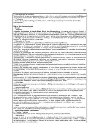227
4.6 Reclamações de empresas
Reclamações de uma empresa associada contra outra, devem ser resolvidas pelo Administrador do Código ou
por um árbitro independente. A Domus poderá definir seus próprios procedimentos em relação a este item.
4.7 Publicação
A Domus deve publicar o Código e torná-lo o mais conhecido possível. Cópias devem ser distribuídas
gratuitamente.
Diante dos consumidores
1. Geral
1.1 Objetivo
O Código de Conduta de Venda Direta Diante dos Consumidores (doravante referido como Código), é
publicado pela Domus, de acordo com o modelo proposto pela World Federation of Direct Selling Associations
(WFDSA) para os seus membros, as Associações Nacionais de Venda Direta.Tem a ver com as relações entre
empresas de Venda Direta e Vendedores Diretos, por um lado, e consumidores, pelo outro. O Código destina-se:
à satisfação e proteção dos consumidores, à promoção de concorrência leal dentro do regime da livre iniciativa, à
melhoria da imagem pública da Venda Direta.
1.2 Glossário de Termos
Para os objetivos deste Código, os termos usados têm os seguintes significados:
Venda Direta: A comercialização de bens e serviços de consumo diretamente aos consumidores em suas
residências ou de outros, em seus locais de trabalho ou outros locais fora de lojas, usualmente através de
explicações ou demonstrações dos bens ou serviços por um Vendedor(a) Direto(a).
Domus: é a associação nacional de empresas de venda direta, representando os interesses da indústria de
venda direta no Brasil.
Empresas de Venda Direta: são entidades de negócios que utilizam uma organização para a comercialização de
produtos, associada à sua marca registrada ou marcas de serviços ou outros símbolos de identificação, e que
são afiliadas a uma associação nacional de venda direta.
Vendedor Direto: É uma pessoa que participa do sistema de distribuição de uma empresa de venda direta. Pode
ser agente comercial independente, contratado por empreitada, revendedor e distribuidor independente,
representante empregado ou por conta própria, franqueado ou similar.
Produtos: Incluem bens e serviços, tangíveis ou intangíveis.
Vender: Inclui contatar potenciais consumidores, fazer apresentação e demonstração de produtos, tirar pedidos,
fazer entregas e cobrar.
Reunião com clientes (Party Selling): Venda através de explicação e demonstração de produtos a potenciais
consumidores por um vendedor direto, usualmente, na casa de um anfitrião que convida outras pessoas para
esse fim.
Formulários de Pedidos: Inclui formulários de pedidos, recibos e contratos, impressos ou escritos.
Recrutamento: Qualquer atividade conduzida com o objetivo de convencer uma pessoa a se tornar umvendedor
direto.
Administradores do Código: Pessoas ou organismos independentes nomeados pelas associações nacionais para
monitorar as empresas associadas no respeito aos Códigos de Conduta e para resolver as reclamações dos
consumidores, vendedores diretos e pendências com empresas de venda direta.
1.3 Empresas
Cada empresa associada se compromete a adotar o Código, como condição de admissão e permanência como
membro da Domus.
1.4 Vendedores Diretos
Vendedores diretos não são vinculados ao Código diretamente, mas devem ser compelidos pelas empresas com
quem se relacionam a aderir a ele ou às normas de conduta que vão ao encontro de seus padrões, como
condição de participarem do sistema de distribuição das empresas.
1.5 Auto-regulamentação
Este Código é uma medida de auto-regulamentação da indústria da venda direta. Não é uma lei, e suas
obrigações implicam em um nível de comportamento ético que excede às solicitações legais. A sua não
observância não gera responsabilidade civil ou jurídica. Ao ser encerrada a participação de uma empresa na
Domus, a empresa não estará mais comprometida a se reger por este Código, todavia as disposições
permanecerão aplicáveis para os eventos e transações ocorridos durante o período em que a empresa
permaneceu como membro da Domus.
1.6 A lei
Assume-se que empresas e vendedores diretos devem naturalmente cumprir os requisitos das leis e, portanto,
este Código não repetirá todas as obrigações legais normais.
2. Conduta diante do consumidor
2.1 Práticas Proibidas
O vendedores diretos não devem utilizar práticas enganosas, desleais ou fraudulentas.
2.2 Identificação
A partir do início da apresentação de vendas, os vendedores diretos devem, mesmo sem serem solicitados,
identificar-se diante do consumidor em potencial, identificando também sua empresa, seus produtos e o objetivo
de sua abordagem. Em reuniões com clientes, os vendedores diretos devem deixar claro o motivo da ocasião
perante o anfitrião e os participantes.
 