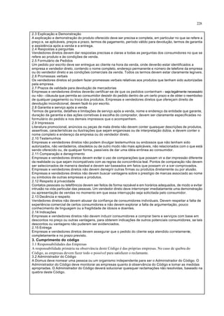 228
2.3 Explicação e Demonstração
A explicação e demonstração do produto oferecido deve ser precisa e completa, em particular no que se refere a
preço e, se aplicáveis, preços a prazo, termos de pagamento, período válido para devolução, termos de garantia
e assistência após a venda e a entrega.
2.4 Respostas a perguntas
Vendedores diretos devem dar respostas precisas e claras a todas as perguntas dos consumidores no que se
refere ao produto e às condições de venda.
2.5 Formulário de Pedidos
Um pedido por escrito deve ser entregue ao cliente na hora da venda, onde deverão estar identificados a
empresa e vendedor direto, contendo o nome completo, endereço permanente e número de telefone da empresa
ou do vendedor direto e as condições comerciais da venda. Todos os termos devem estar claramente legíveis.
2.6 Promessas verbais
Os vendedores diretos só podem fazer promessas verbais relativas aos produtos que tenham sido autorizadas
pela empresa.
2.7 Prazos de validade para devolução de mercadorias
Empresas e vendedores diretos deverão certificar-se de que os pedidos contenham - seja legalmente necessário
ou não - cláusula que permita ao consumidor desistir do pedido dentro de um certo prazo e de obter o reembolso
de qualquer pagamento ou troca dos produtos. Empresas e vendedores diretos que ofereçam direito de
devolução incondicional, devem fazê-lo por escrito.
2.8 Garantia e serviço após a venda
Termos de garantia, detalhes e limitações de serviço após a venda, nome e endereço da entidade que garante,
duração da garantia e das ações corretivas à escolha do comprador, devem ser claramente especificadas no
formulário do pedido e nos demais impressos que o acompanhem.
2.9 Impressos
Literatura promocional, anúncios ou peças de mala direta não devem conter quaisquer descrições de produtos,
assertivas, características ou ilustrações que sejam enganosas ou de interpretação dúbia, e devem conter o
nome completo e endereço da empresa ou do vendedor direto.
2.10 Testemunhos
Empresas e vendedores diretos não podem divulgar testemunhos ou endossos que não tenham sido
autorizados, não verdadeiros, obsoletos ou de outro modo não mais aplicáveis, não relacionados com o que está
sendo oferecido ou, de qualquer forma, passíveis de dar uma idéia errônea ao consumidor.
2.11 Comparação e denegrimento
Empresas e vendedores diretos devem evitar o uso de comparações que possam vir a dar impressão diferente
da realidade ou que sejam incompatíveis com as regras da concorrência leal. Pontos de comparação não devem
ser selecionados de maneira desleal e devem ser baseados em fatos que possam vir a ser comprovados.
Empresas e vendedores diretos não devem denegrir outras firmas ou produtos diretamente ou por alusão.
Empresas e vendedores diretos não devem buscar vantagens sobre o prestígio de marcas associado ao nome
ou símbolos de outras empresas e produtos.
2.12 Respeito à privacidade
Contatos pessoais ou telefônicos devem ser feitos de forma razoável e em horários adequados, de modo a evitar
intrusão na vida particular das pessoas. Um vendedor direto deve interromper imediatamente uma demonstração
ou apresentação de vendas no momento em que essa interrupção seja solicitada pelo consumidor.
2.13 Decência e respeito
Vendedores diretos não devem abusar da confiança de consumidores individuais. Devem respeitar a falta de
experiência comercial de certos consumidores e não devem explorar a falta de argumentação, pouco
conhecimento de linguagem ou a fragilidade de idosos e doentes.
2.14 Indicações
Empresas e vendedores diretos não devem induzir consumidores a comprar bens e serviços com base em
descontos no preço ou outras vantagens, para obterem indicações de outros potenciais consumidores, se tais
descontos ou vantagens não puderem ser evidenciados.
2.15 Entrega
Empresas e vendedores diretos devem assegurar que o pedido do cliente seja atendido corretamente,
completamente e no prazo previsto.
3. Cumprimento do código
3.1 Responsabilidades das Empresas
A responsabilidade primária na observância deste Código é das próprias empresas. No caso de quebra do
Código, as empresas devem fazer todo o possível para satisfazer o reclamante.
3.2 Administrador do Código
A Domus deve nomear uma pessoa ou um organismo independente para ser o Administrador do Código. O
Administrador do Código deve monitorar as empresas quanto à observância do Código e tomar as medidas
apropriadas. O Administrador do Código deverá solucionar quaisquer reclamações não resolvidas, baseado na
quebra deste Código.
 