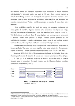 22
um crescente número de segmentos fragmentados com necessidades e desejos altamente
individualizados”11
. Acrescenta ainda esse autor (1999) que alguns críticos prevêem a
extinção do marketing de massa pela desintegração em segmentos de clientes menores e mais
numerosos, cada um com preferências e necessidades mais específicas, que demandam um
marketing mais direcionado. Porém, a previsão da extinção do marketing de massa é um tanto
prematura.
Uma modalidade específica de venda em massa vem crescendo rapidamente em
muitas partes do mundo12
. Algumas empresas estão competindo com lojistas do varejo,
utilizando distribuidores autônomos para a venda dos produtos de porta em porta (Anexo 1).
Tais distribuidores, normalmente donas de casa, adquirem uma amostra, recebem treinamento
e procuram vender esses produtos a amigos, vizinhos, pessoas próximas de seu
relacionamento e também a estranhos. Acrescenta-se ainda o ganho de uma comissão sobre as
vendas e sobre as vendas de qualquer distribuidor que tenha recrutado pessoalmente.
As expressões marketing em massa e empresas que vendem em massa não possuem o
mesmo significado. "Marketing em massa significa tentar vender a todos (...) Empresas que
vendem em massa, (...) definem claramente seus mercados-alvos" (McCARTHY, 1997, p.44).
Conforme KOTLER (1998, p.272), os canais de distribuição de Marketing Direto e de
Marketing de Consumo são descritos de acordo com o número de níveis envolvidos (Figura
2.1). O canal 1 é o de Marketing Direto que se refere a uma venda direta da empresa
fabricante para o consumidor. Os canais restantes são de Marketing Indireto, possuindo
sempre níveis intermediários (Anexo 2).
Canal 1 Fabricante Consumidor
Canal 2 Fabricante Varejista Consumidor
Canal 3 Fabricante Atacadista Varejista Consumidor
Canal 4 Fabricante Atacadista Atravessador Varejista Consumidor
Figura 2.1 - Canais de Marketing de Consumo.
Fonte: Kotler, 1998, p.273.
11
O contrário, é conceituado como Marketing de Massa que vem a ser a “estratégia de vender o mesmo produto
para todos os clientes com o mesmo composto de marketing.” (Churchill & Peter, 2000, p.205)
12
Venda em massa vem a ser “Comunicação com grande número de consumidores potenciais ao mesmo tempo.”
(McCarthy, 1997, p.385)
 