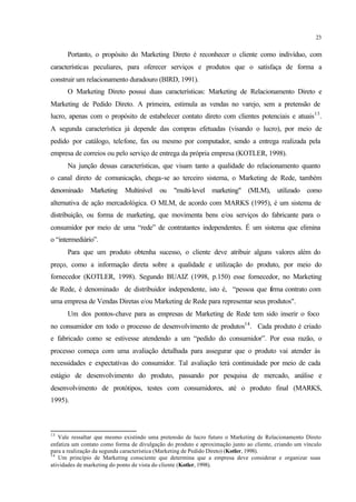 23
Portanto, o propósito do Marketing Direto é reconhecer o cliente como indivíduo, com
características peculiares, para oferecer serviços e produtos que o satisfaça de forma a
construir um relacionamento duradouro (BIRD, 1991).
O Marketing Direto possui duas características: Marketing de Relacionamento Direto e
Marketing de Pedido Direto. A primeira, estimula as vendas no varejo, sem a pretensão de
lucro, apenas com o propósito de estabelecer contato direto com clientes potenciais e atuais13
.
A segunda característica já depende das compras efetuadas (visando o lucro), por meio de
pedido por catálogo, telefone, fax ou mesmo por computador, sendo a entrega realizada pela
empresa de correios ou pelo serviço de entrega da própria empresa (KOTLER, 1998).
Na junção dessas características, que visam tanto a qualidade do relacionamento quanto
o canal direto de comunicação, chega-se ao terceiro sistema, o Marketing de Rede, também
denominado Marketing Multinível ou "multi-level marketing" (MLM), utilizado como
alternativa de ação mercadológica. O MLM, de acordo com MARKS (1995), é um sistema de
distribuição, ou forma de marketing, que movimenta bens e/ou serviços do fabricante para o
consumidor por meio de uma “rede” de contratantes independentes. É um sistema que elimina
o “intermediário”.
Para que um produto obtenha sucesso, o cliente deve atribuir alguns valores além do
preço, como a informação direta sobre a qualidade e utilização do produto, por meio do
fornecedor (KOTLER, 1998). Segundo BUAIZ (1998, p.150) esse fornecedor, no Marketing
de Rede, é denominado de distribuidor independente, isto é, “pessoa que firma contrato com
uma empresa de Vendas Diretas e/ou Marketing de Rede para representar seus produtos".
Um dos pontos-chave para as empresas de Marketing de Rede tem sido inserir o foco
no consumidor em todo o processo de desenvolvimento de produtos14
. Cada produto é criado
e fabricado como se estivesse atendendo a um “pedido do consumidor”. Por essa razão, o
processo começa com uma avaliação detalhada para assegurar que o produto vai atender às
necessidades e expectativas do consumidor. Tal avaliação terá continuidade por meio de cada
estágio de desenvolvimento do produto, passando por pesquisa de mercado, análise e
desenvolvimento de protótipos, testes com consumidores, até o produto final (MARKS,
1995).
13
Vale ressaltar que mesmo existindo uma pretensão de lucro futuro o Marketing de Relacionamento Direto
enfatiza um contato como forma de divulgação do produto e aproximação junto ao cliente, criando um vínculo
para a realização da segunda característica (Marketing de Pedido Direto) (Kotler, 1998).
14
Um princípio de Marketing consciente que determina que a empresa deve considerar e organizar suas
atividades de marketing do ponto de vista do cliente (Kotler, 1998).
 