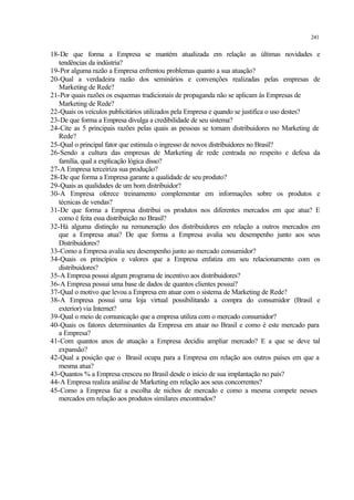 241
18-De que forma a Empresa se mantém atualizada em relação as últimas novidades e
tendências da indústria?
19-Por alguma razão a Empresa enfrentou problemas quanto a sua atuação?
20-Qual a verdadeira razão dos seminários e convenções realizadas pelas empresas de
Marketing de Rede?
21-Por quais razões os esquemas tradicionais de propaganda não se aplicam às Empresas de
Marketing de Rede?
22-Quais os veículos publicitários utilizados pela Empresa e quando se justifica o uso destes?
23-De que forma a Empresa divulga a credibilidade de seu sistema?
24-Cite as 5 principais razões pelas quais as pessoas se tornam distribuidores no Marketing de
Rede?
25-Qual o principal fator que estimula o ingresso de novos distribuidores no Brasil?
26-Sendo a cultura das empresas de Marketing de rede centrada no respeito e defesa da
família, qual a explicação lógica disso?
27-A Empresa terceiriza sua produção?
28-De que forma a Empresa garante a qualidade de seu produto?
29-Quais as qualidades de um bom distribuidor?
30-A Empresa oferece treinamento complementar em informações sobre os produtos e
técnicas de vendas?
31-De que forma a Empresa distribui os produtos nos diferentes mercados em que atua? E
como é feita essa distribuição no Brasil?
32-Há alguma distinção na remuneração dos distribuidores em relação a outros mercados em
que a Empresa atua? De que forma a Empresa avalia seu desempenho junto aos seus
Distribuidores?
33-Como a Empresa avalia seu desempenho junto ao mercado consumidor?
34-Quais os princípios e valores que a Empresa enfatiza em seu relacionamento com os
distribuidores?
35-A Empresa possui algum programa de incentivo aos distribuidores?
36-A Empresa possui uma base de dados de quantos clientes possui?
37-Qual o motivo que levou a Empresa em atuar com o sistema de Marketing de Rede?
38-A Empresa possui uma loja virtual possibilitando a compra do consumidor (Brasil e
exterior) via Internet?
39-Qual o meio de comunicação que a empresa utiliza com o mercado consumidor?
40-Quais os fatores determinantes da Empresa em atuar no Brasil e como é este mercado para
a Empresa?
41-Com quantos anos de atuação a Empresa decidiu ampliar mercado? E a que se deve tal
expansão?
42-Qual a posição que o Brasil ocupa para a Empresa em relação aos outros países em que a
mesma atua?
43-Quantos % a Empresa cresceu no Brasil desde o início de sua implantação no país?
44-A Empresa realiza análise de Marketing em relação aos seus concorrentes?
45-Como a Empresa faz a escolha de nichos de mercado e como a mesma compete nesses
mercados em relação aos produtos similares encontrados?
 