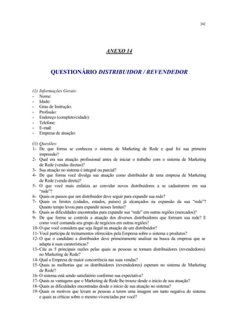 242
ANEXO 14
QUESTIONÁRIO DISTRIBUIDOR / REVENDEDOR
(1) Informações Gerais:
- Nome:
- Idade:
- Grau de Instrução:
- Profissão:
- Endereço (completo/cidade):
- Telefone:
- E-mail:
- Empresa de atuação:
(1) Questões:
1- De que forma se conheceu o sistema de Marketing de Rede e qual foi sua primeira
impressão?
2- Qual era sua atuação profissional antes de iniciar o trabalho com o sistema de Marketing
de Rede (vendas diretas)?
3- Sua atuação no sistema é integral ou parcial?
4- De que forma você divulga sua atuação como distribuidor de uma empresa de Marketing
de Rede (venda direta)?
5- O que você mais enfatiza ao convidar novos distribuidores a se cadastrarem em sua
“rede”?
6- Quais os passos que um distribuidor deve seguir para expandir sua rede?
7- Quais os limites (cidades, estados, países) já alcançados na expansão da sua “rede”?
Quanto tempo levou para expandir nesses limites?
8- Quais as dificuldades encontradas para expandir sua “rede” em outras regiões (mercados)?
9- De que forma se controla a atuação dos diversos distribuidores que formam sua rede? E
como você comanda seu grupo de negócios em outras regiões?
10- O que você considera que seja ilegal na atuação de um distribuidor?
11- Você participa de treinamentos oferecidos pela Empresa sobre o sistema e produtos?
12- O que o candidato a distribuidor deve primeiramente analisar na busca da empresa que se
adapta à suas caraterísticas?
13- Cite as 5 principais razões pelas quais as pessoas se tornam distribuidores (revendedores)
no Marketing de Rede?
14- Qual a Empresa de maior concorrência nas suas vendas?
15- Quais as melhorias que os distribuidores (revendedores) esperam no sistema de Marketing
de Rede?
16- O sistema está sendo satisfatório conforme sua expectativa?
17- Quais as vantagens que o Marketing de Rede lhe trouxe desde o início de sua atuação?
18- Quais as dificuldades encontradas desde o início de sua atuação no sistema?
19- Quais os motivos que levam as pessoas a terem uma imagem um tanto negativa do sistema
e quais as críticas sobre o mesmo vivenciadas por você?
 