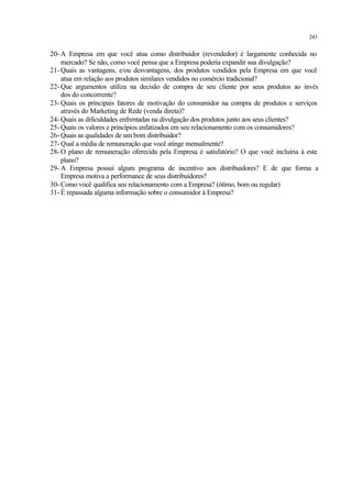 243
20- A Empresa em que você atua como distribuidor (revendedor) é largamente conhecida no
mercado? Se não, como você pensa que a Empresa poderia expandir sua divulgação?
21- Quais as vantagens, e/ou desvantagens, dos produtos vendidos pela Empresa em que você
atua em relação aos produtos similares vendidos no comércio tradicional?
22- Que argumentos utiliza na decisão de compra de seu cliente por seus produtos ao invés
dos do concorrente?
23- Quais os principais fatores de motivação do consumidor na compra de produtos e serviços
através do Marketing de Rede (venda direta)?
24- Quais as dificuldades enfrentadas na divulgação dos produtos junto aos seus clientes?
25- Quais os valores e princípios enfatizados em seu relacionamento com os consumidores?
26- Quais as qualidades de um bom distribuidor?
27- Qual a média de remuneração que você atinge mensalmente?
28- O plano de remuneração oferecida pela Empresa é satisfatório? O que você incluiria à este
plano?
29- A Empresa possui algum programa de incentivo aos distribuidores? E de que forma a
Empresa motiva a performance de seus distribuidores?
30- Como você qualifica seu relacionamento com a Empresa? (ótimo, bom ou regular)
31- É repassada alguma informação sobre o consumidor à Empresa?
 
