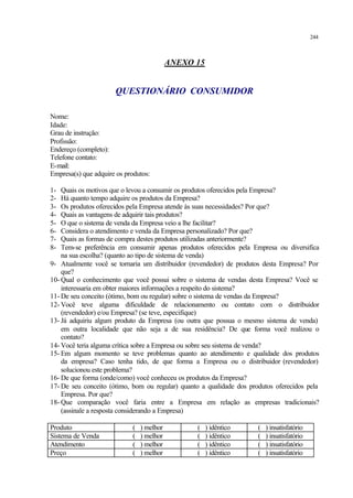 244
ANEXO 15
QUESTIONÁRIO CONSUMIDOR
Nome:
Idade:
Grau de instrução:
Profissão:
Endereço (completo):
Telefone contato:
E-mail:
Empresa(s) que adquire os produtos:
1- Quais os motivos que o levou a consumir os produtos oferecidos pela Empresa?
2- Há quanto tempo adquire os produtos da Empresa?
3- Os produtos oferecidos pela Empresa atende às suas necessidades? Por que?
4- Quais as vantagens de adquirir tais produtos?
5- O que o sistema de venda da Empresa veio a lhe facilitar?
6- Considera o atendimento e venda da Empresa personalizado? Por que?
7- Quais as formas de compra destes produtos utilizadas anteriormente?
8- Tem-se preferência em consumir apenas produtos oferecidos pela Empresa ou diversifica
na sua escolha? (quanto ao tipo de sistema de venda)
9- Atualmente você se tornaria um distribuidor (revendedor) de produtos desta Empresa? Por
que?
10- Qual o conhecimento que você possui sobre o sistema de vendas desta Empresa? Você se
interessaria em obter maiores informações a respeito do sistema?
11- De seu conceito (ótimo, bom ou regular) sobre o sistema de vendas da Empresa?
12- Você teve alguma dificuldade de relacionamento ou contato com o distribuidor
(revendedor) e/ou Empresa? (se teve, especifique)
13- Já adquiriu algum produto da Empresa (ou outra que possua o mesmo sistema de venda)
em outra localidade que não seja a de sua residência? De que forma você realizou o
contato?
14- Você teria alguma crítica sobre a Empresa ou sobre seu sistema de venda?
15- Em algum momento se teve problemas quanto ao atendimento e qualidade dos produtos
da empresa? Caso tenha tido, de que forma a Empresa ou o distribuidor (revendedor)
solucionou este problema?
16- De que forma (onde/como) você conheceu os produtos da Empresa?
17- De seu conceito (ótimo, bom ou regular) quanto a qualidade dos produtos oferecidos pela
Empresa. Por que?
18- Que comparação você faria entre a Empresa em relação as empresas tradicionais?
(assinale a resposta considerando a Empresa)
Produto ( ) melhor ( ) idêntico ( ) insatisfatório
Sistema de Venda ( ) melhor ( ) idêntico ( ) insatisfatório
Atendimento ( ) melhor ( ) idêntico ( ) insatisfatório
Preço ( ) melhor ( ) idêntico ( ) insatisfatório
 